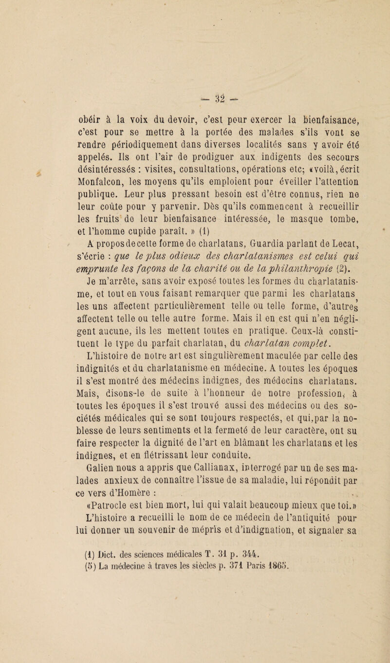 obéir à la voix du devoir, c’est pour exercer la bienfaisance, c’est pour se mettre à la portée des malades s’ils vont se rendre périodiquement dans diverses localités sans y avoir été appelés. Ils ont l’air de prodiguer aux indigents des secours désintéressés : visites, consultations, opérations etc; «voilà, écrit Monfalcon, les moyens qu’ils emploient pour éveiller l’attention publique. Leur plus pressant besoin est d’être connus, rien ne leur coûte pour y parvenir. Dès qu’ils commencent à recueillir les fruits do leur bienfaisance intéressée, le masque tombe, et l’homme cupide paraît. » (1) A proposdecette forme de charlatans, Guardia parlant de Lecat, s’écrie : que le plus odieux des charlatanismes est celui qui emprunte les façons de la charité ou de la philanthropie (2). Je m’arrête, sans avoir exposé toutes les formes du charlatanis¬ me, et tout en vous faisant remarquer que parmi les charlatans les uns affectent particulièrement telle ou telle forme, d’autres affectent telle ou telle autre forme. Mais il en est qui n’en négli¬ gent aucune, ils les mettent toutes en pratique. Ceux-là consti¬ tuent le type du parfait charlatan, du charlatan complet. L’histoire de notre art est singulièrement maculée par celle des indignités et du charlatanisme en médecine. A toutes les époques il s’est montré des médecins indignes, des médecins charlatans. Mais, disons-le de suite à l’honneur de notre profession,’ à toutes les époques il s’est trouvé aussi des médecins ou des so¬ ciétés médicales qui se sont toujours respectés, et qui,par la no¬ blesse de leurs sentiments et la fermeté de leur caractère, ont su faire respecter la dignité de l’art en blâmant les charlatans et les indignes, et en flétrissant leur conduite. Galien nous a appris que Callianax, interrogé par un de ses ma¬ lades anxieux de connaître l’issue de sa maladie, lui répondit par ce vers d’Homère : «Patrocle est bien mort, lui qui valait beaucoup mieux que toi.» L’histoire a recueilli le nom de ce médecin de l’antiquité pour lui donner un souvenir de mépris et d’indignation, et signaler sa (1) Hict. des sciences médicales T. 31 p. 344. (5) La médecine à traves les siècles p. 371 Paris 1865.