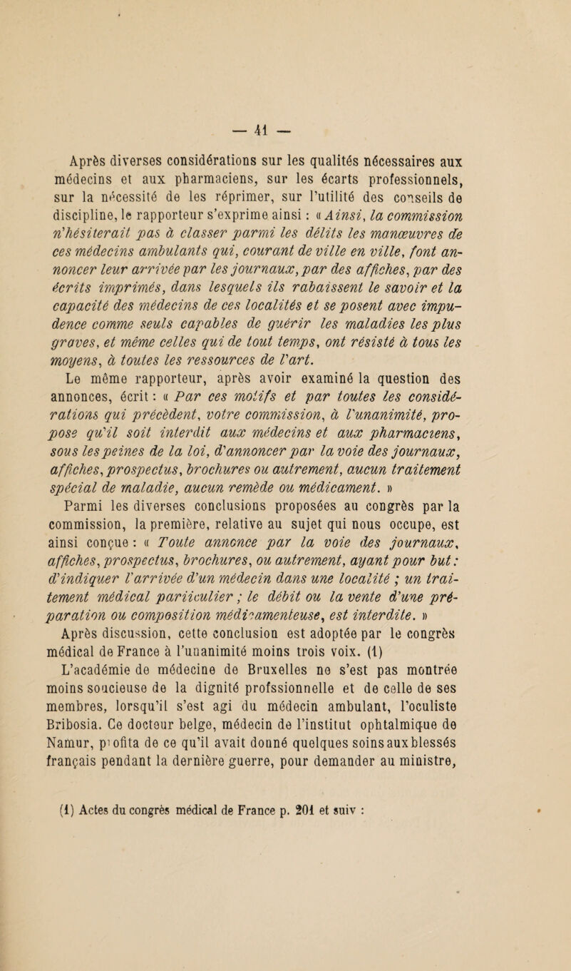 Après diverses considérations sur les qualités nécessaires aux médecins et aux pharmaciens, sur les écarts professionnels, sur la nécessité de les réprimer, sur l’utilité des conseils de discipline, le rapporteur s’exprime ainsi : « Ainsi, la commission n'hésiterait pas à classer parmi les délits les manœuvres de ces médecins ambulants qui, courant de ville en ville, font an¬ noncer leur arrivée par les journaux, par des affiches, par des écrits imprimés, dans lesquels ils rabaissent le savoir et la capacité des médecins de ces localités et se posent avec impu¬ dence comme seuls capables de guérir les maladies les plus graves, et même celles qui de tout temps, ont résisté à tous les moyens, à toutes les ressources de l'art. Le même rapporteur, après avoir examiné la question des annonces, écrit : « Par ces motifs et par toutes les considé¬ rations qui précèdent, votre commission, à l'unanimité, pro¬ pose qu'il soit interdit aux médecins et aux pharmaciens, sous les peines de la loi, d'annoncer par la voie des journaux, affches, prospectus, brochures ou autrement, aucun traitement spécial de maladie, aucun remède ou médicament. » Parmi les diverses conclusions proposées au congrès par la commission, la première, relative au sujet qui nous occupe, est ainsi conçue : « Toute annonce par la voie des journaux, affiches, prospectus, brochures, ou autrement, ayant pour but: d'indiquer l'arrivée d'un médecin dans une localité ; un trai¬ tement médical pariiculier ; le débit ou la vente d'une pré¬ paration ou composition médicamenteuse, est interdite. » Après discussion, cette conclusion est adoptée par le congrès médical de France à Funanimité moins trois voix, (t) L’académie de médecine de Bruxelles ne s’est pas montrée moins soucieuse de la dignité profssionnelle et de celle de ses membres, lorsqu’il s’est agi du médecin ambulant, l’oculiste Bribosia. Ce docteur belge, médecin de l’institut ophtalmique de Namur, profita de ce qu’il avait donné quelques soinsauxblessés français pendant la dernière guerre, pour demander au ministre, (1) Actes du congrès médical de France p. 201 et suiv : 9