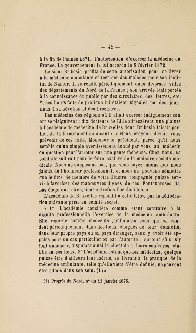 à la fin de l’année 1871, l'autorisation d'exercer la médecine en France. Le gouvernement la lui accorda le 6 février 1872. Le sieur Bribosia profita de cette autorisation pour se livrer à la médecine ambulante et recruter des malades pour son insti¬ tut de Namur. Il se rendit périodiquement dans diverses villes des départements du Nord de la France ; son arrivée était portée à la connaissance du public par des circulaires, des lettres,^etc. et ses hauts faits de pratique lui étaient signalés par des jour¬ naux à sa dévotion et des brochures. Les médecins des régions où il allait exercer indignement son art se plaignirent ; dix docteurs de Lille adressèrent une plainte à l’académie de médecine de Bruxelles dont Bribosia faisait par¬ tie ; ils la terminaient en disant : « Nous croyons devoir vous prévenir de ces faits, Monsieur le président, parce qu’il nous semble qu’un simple avertissement donné par vous au médecin en question peut l’arrêter sur une pente fâcheuse. Chez nous, sa conduite suffirait pour le faire exclure de la moindre société mé¬ dicale. Nous ne supposons pas, que vous soyez moins que nous jaloux de l’honneur professionnel, et nous ne pouvons admettre que le titre de membre de votre illustre compagnie puisse ser¬ vir à favoriser des manoeuvres dignes de ces Fontanaroses de bas étage qui exerçaient autrefois l’oculistique. » L’académie de Bruxelles répondit à cette lettre par la délibéra¬ tion suivante prise en comité secret. « 1° L’académie considère comme étant contraire à la dignité professionnelle l’exercice de la médecine ambulante. Elle regarde comme médecins .ambulants ceux qui se ren¬ dent périodiquement dans des lieux éloignés de leur domicile, dans leur propre pays ou en pays étranger, sans y avoir été ap¬ pelés pour un cas particulier ou par l’autorité ; surtout s’ils s’y font annoncer, disputant ainsi la clientèle à leurs confrères éta¬ blis en ces lieux. 2° L’académie estime que des médecins, quelque puisse être d’ailleurs leur mérite, se livrant à la pratique de la médecine ambulante, telle qu’elle vient d’être définie, ne peuvent être admis dans son sein. (I) d (i) Progrès du Nord, n° du il janvier 1876.