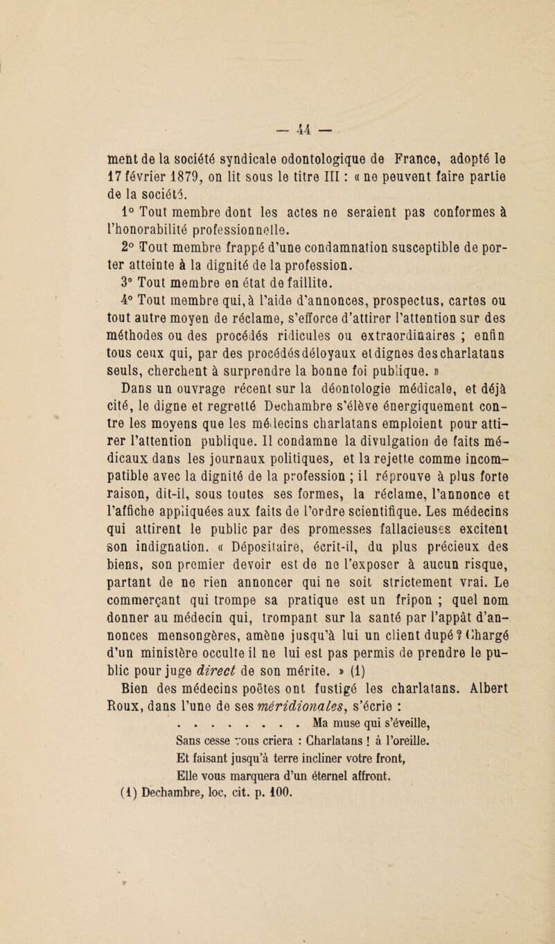 ment de la société syndicale odontologique de France, adopté le 17 février 1879, on lit sous le titre III : « ne peuvent faire partie de la société. 1° Tout membre dont les actes ne seraient pas conformes à l’honorabilité professionnelle. 2° Tout membre frappé d’une condamnation susceptible de por¬ ter atteinte à la dignité de la profession. 3° Tout membre en état de faillite. 4° Tout membre qui, à l’aide d’annonces, prospectus, cartes ou tout autre moyen de réclame, s’efforce d’attirer l’attention sur des méthodes ou des procédés ridicules ou extraordinaires ; enfin tous ceux qui, par des procédés déloyaux et dignes des charlatans seuls, cherchent à surprendre la bonne foi publique. » Dans un ouvrage récent sur la déontologie médicale, et déjà cité, le digne et regretté Dechambre s’élève énergiquement con¬ tre les moyens que les médecins charlatans emploient pour atti¬ rer l’attention publique. Il condamne la divulgation de faits mé¬ dicaux dans les journaux politiques, et la rejette comme incom¬ patible avec la dignité de la profession ; il réprouve à plus forte raison, dit-il, sous toutes ses formes, la réclame, l’annonce et l’affiche appliquées aux faits de l’ordre scientifique. Les médecins qui attirent le public par des promesses fallacieuses excitent son indignation. « Dépositaire, écrit-il, du plus précieux des biens, son premier devoir est de ne l’exposer à aucun risque, partant de ne rien annoncer qui ne soit strictement vrai. Le commerçant qui trompe sa pratique est un fripon ; quel nom donner au médecin qui, trompant sur la santé par l’appât d’an¬ nonces mensongères, amène jusqu’à lui un client dupé ? Chargé d’un ministère occulte il ne lui est pas permis de prendre le pu¬ blic pour juge direct de son mérite. » (1) Bien des médecins poètes ont fustigé les charlatans. Albert Roux, dans l’une de ses méridionales, s’écrie : .Ma muse qui s’éveille, Sans cesse vous criera : Charlatans ! à l’oreille. Et faisant jusqu’à terre incliner votre front, Elle vous marquera d’un éternel affront. (1) Dechambre, loc, cit. p. iOO.