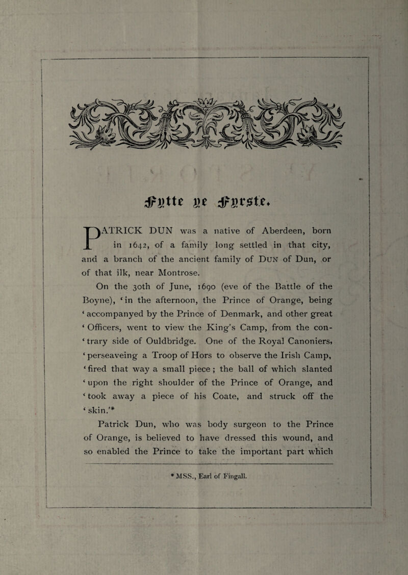 dPt’tte ije PATRICK DUN was a native of Aberdeen, born in 1642, of a family long settled in that city, and a branch of the ancient family of Dun of Dun, or of that ilk, near Montrose. On the 30th of June, 1690 (eve of the Battle of the Boyne), ‘in the afternoon, the Prince of Orange, being ‘ accompanyed by the Prince of Denmark, and other great ‘ Officers, went to view the King’s Camp, from the con- ‘ trary side of Ouldbridge. One of the Royal Canoniers, ‘ perseaveing a Troop of Hors to observe the Irish Camp, ‘fired that way a small piece; the ball of which slanted ‘ upon the right shoulder of the Prince of Orange, and ‘ took away a piece of his Coate, and struck off the ‘ skin/* Patrick Dun, who was body surgeon to the Prince of Orange, is believed to have dressed this wound, and so enabled the Prince to take the important part which * MSS., Earl of Fingall.