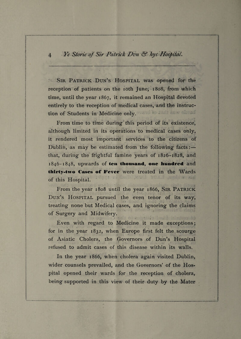 Sir Patrick Dun’s Hospital was opened for the reception of patients on the iOth June; 1808, from which time, until the year 1867, it remained an Hospital devoted entirely to the reception of medical cases,1 and the instruc- »• * » tion of Students in Medicine only. From time to time during this period of its existence, although limited in its operations to medical cases only, it rendered most important services to the citizens of Dublin, as may be estimated from the following facts: — 1 ‘ 1 *1 * that, during the frightful famine years of 1826-1828, and 1846-1848, upwards of ten thousand, one hundred and thirty-two Cases of Fever were treated in the Wards of this Hospital. From the year 1808 until the year 1866, SlR PATRICK Dun’s Hospital pursued the even tenor of its way, treating none but Medical cases, and ignoring the claims V. ! t of Surgery and Midwifery. Even with regard to Medicine it made exceptions; for in the year 1832, when Europe first felt the scourge * ■ » • *. *v* of Asiatic Cholera, the Governors of Dun’s Hospital • 1 * • •» V ► • • * t «, , . j refused to admit cases of this disease within its walls. In the year 1866, when cholera again visited Dublin, wider counsels prevailed, and the Governors’ of the Hos¬ pital opened their wards for the reception of cholera, being supported in this view of their duty by the Mater