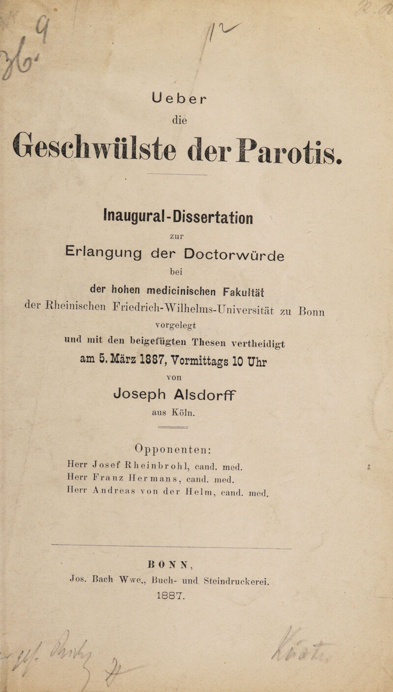 U e b e r die Geschwülste der Parotis Inaugural-Dissertation zur Erlangung der Doctorwürde bei der hohen medicinischen Fakultät der Rheinischen Friedrich-Wilhelms-Universität zu Bonn vorgelegt nnd mit den beigefiigteu Thesen vertheidigt am 5. März 1887, Vormittags 10 Uhr von Joseph Alsdorflf aus Köln. Opponenten: Herr Josef Rheinbrohl, cantl. med. Herr Franz Her mans, cand. med. Herr Andreas von der Helm, cand. med. BONN-, Jos. Bach Wwe., Buch- und Steindruckerei. 1887.