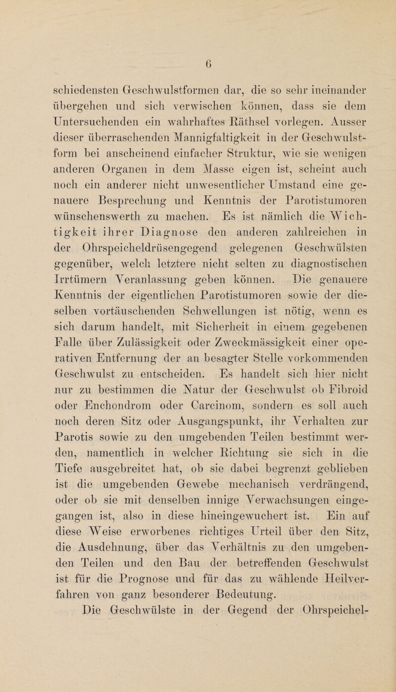 schiedensten Geschwulstformen dar, die so sehr ineinander übergehen und sich verwischen können, dass sie dem Untersuchenden ein wahrhaftes Räthsel vorlegen. Ausser dieser überraschenden Mannigfaltigkeit in der Geschwulst- form bei anscheinend einfacher Struktur, wie sie wenigen anderen Organen in dem Masse eigen ist, scheint auch noch ein anderer nicht unwesentlicher Umstand eine ge¬ nauere Besprechung und Kenntnis der Parotistumoren wünschenswerth zu machen. Es ist nämlich die Wich¬ tigkeit ihrer Diagnose den anderen zahlreichen in der Ohrspeicheldrüsengegend gelegenen Geschwülsten gegenüber, welch letztere nicht selten zu diagnostischen Irrtümern Veranlassung geben können. Die genauere Kenntnis der eigentlichen Parotistumoren sowüe der die¬ selben vortäuschenden Schwellungen ist nötig, wenn es sich darum handelt, mit Sicherheit in einem gegebenen Falle über Zulässigkeit oder Zweckmässigkeit einer ope¬ rativen Entfernung der an besagter Stelle vorkommenden Geschwulst zu entscheiden. Es handelt sich hier nicht nur zu bestimmen die Katur der Geschwulst ob Fibroid oder Enchondrom oder Careinom, sondern es soll auch noch deren Sitz oder Ausgangspunkt, ihr Verhalten zur Parotis sowie zu den umgebenden Teilen bestimmt wer¬ den, namentlich in welcher Richtung sie sich in die Tiefe ausgebreitet hat, ob sie dabei begrenzt geblieben ist die umgebenden Gewmbe mechanisch verdrängend, oder ob sie mit denselben innige Verwachsungen einge¬ gangen ist, also in diese hineingewuchert ist. Ein auf diese Weise erworbenes richtiges Urteil über den Sitz, die Ausdehnung, über das Verhältnis zu den umgeben¬ den Teilen und den Bau der betreffenden Geschwulst ist für die Prognose und für das zu wählende Heilver¬ fahren von ganz besonderer Bedeutung. Die Geschwülste in der Gegend der Ohrspeichel-