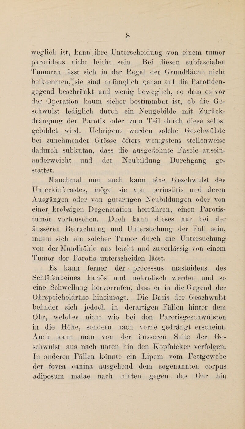 weglich ist, kann ihre,Unterscheidung-von einem tumor parotideus nicht leicht sein. Bei diesen subfascialen Tumoren lässt sich in der Hegel der Grundfläche nicht beikommen,^ sie sind anfänglich genau auf die Parotiden- gegend beschränkt und wenig beweglich, so dass es vor der Operation kaum sicher bestimmbar ist, ob die Ge¬ schwulst lediglich durch ein Heugebilde mit Zuriick- drängung der Parotis oder zum Teil durch diese selbst gebildet wird. Uebrigens werden solche Geschwülste bei zunehmender Grösse öfters wenigstens stellenweise dadurch subkutan, dass die ausgedehnte Fascie ausein¬ anderweicht und der Heubildung Durchgang ge¬ stattet. Manchmal nun auch kann eine Geschwulst des Unterkieferastes, möge sie yoii periostitis und deren Ausgängen oder yoii gutartigen Heubildungen oder Yon einer krebsigen Degeneration herrühren, einen Parotis¬ tumor Yortäuschen. Doch kann dieses nur bei der äusseren Betrachtung und Untersuchung der Fall sein, indem sich ein solcher Tumor durch die Untersuchung von der Mundhöhle aus leicht und zuverlässig von einem Tumor der Parotis unterscheiden lässt. Es kann ferner der processus mastoideus des Schläfenbeines kariös und nekrotisch werden und so eine Schwellung hervorrufen, dass er in die Gegend der Ohrspeicheldrüse hineinragt. Die Basis der Geschwulst befindet sich jedoch in derartigen Fällen hinter dem Ohr, welches nicht wie bei den Parotisgeschwülsten in die Höhe, sondern nach vorne gedrängt erscheint. Auch kann man von der äusseren Seite der Ge¬ schwulst aus nach unten hin den Kopfnicker verfolgen. In anderen Fällen könnte ein Lipom vom Fettgewebe der fovea canina ausgehend dem sogenannten corpus adiposum malae nach hinten gegen das Ohr hin