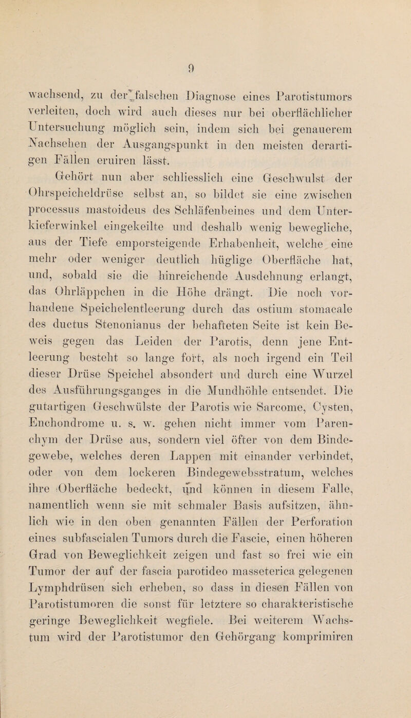 wachsend, zu der*falschen Diagnose eines Parotistumors verleiten, doch wird auch dieses nur bei oberflächlicher Untersuchung möglich sein, indem sich bei genauerem Nachsehen der Ausgangspunkt in den meisten derarti¬ gen Fällen eruiren lässt. Gehört nun aber schliesslich eine Geschwulst der Ohrspeicheldrüse selbst an, so bildet sie eine zwischen processus mastoideus des Schläfenbeines und dem Unter¬ kieferwinkel eingekeilte und deshalb wenig bewegliche, aus der Tiefe emporsteigende Erhabenheit, welche eine mehr oder weniger deutlich hüglige Oberfläche hat, und, sobald sie die hinreichende Ausdehnung erlangt, das Ohrläppchen in die Höhe drängt. Die noch vor¬ handene Speichelentleerung durch das ostium stomacale des ductus Stenonianus der behafteten Seite ist kein Be¬ weis gegen das Leiden der Parotis, denn jene Ent¬ leerung besteht so lange fort, als noch irgend ein Teil dieser Drüse Speichel absondert und durch eine Wurzel des Ausführungsganges in die Mundhöhle entsendet. Die gutartigen Geschwülste der Parotis wie Sarcome, Cysten, Enchondrome u. s. w. gehen nicht immer vom Paren- chvm der Drüse aus, sondern viel öfter von dem Binde- gewebe, welches deren Lappen mit einander verbindet, oder von dem lockeren Bindegewebsstratum, welches ihre ^Oberfläche bedeckt, und können in diesem Falle, namentlich wenn sie mit schmaler Basis aufsitzen, ähn¬ lich wie in den oben genannten Fällen der Perforation eines subfascialen Tumors durch die Fascie, einen höheren Grad von Beweglichkeit zeigen und fast so frei wie ein Tumor der auf der fascia parotideo masseterica gelegenen Lymphdrüsen sich erheben, so dass in diesen Fällen von Parotistumoren die sonst für letztere so charakteristische geringe Beweglichkeit wegfiele. Bei weiterem Wachs¬ tum wird der Parotistumor den Gehörgang komprimiren