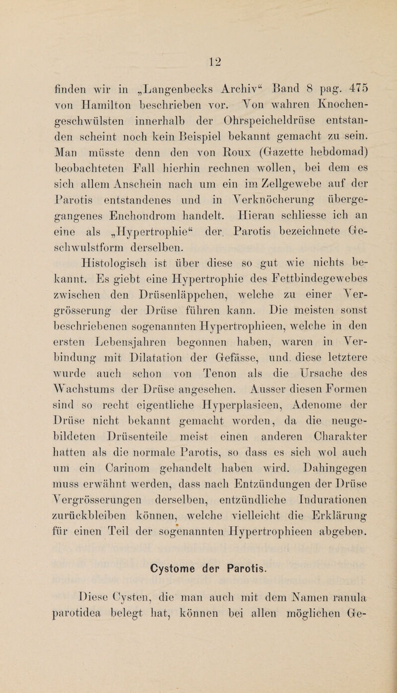 finden wir in „Langenbecks Archiv“ Band 8 pag. 475 von Hamilton beschrieben vor. Ton wahren Knochen¬ geschwülsten innerhalb der Ohrspeicheldrüse entstan¬ den scheint noch kein Beispiel bekannt gemacht zu sein. Man müsste denn den von Roux (Grazette hebdomad) beobachteten Fall hierhin rechnen wollen, bei dem es sich allem Anschein nach um ein im Zellgewebe auf der Parotis entstandenes und in Verknöcherung überge¬ gangenes Enchondrom handelt. Hieran schliesse ich an eine als „Hypertrophie“ der. Parotis bezeichnete Gre- schwulstform derselben. Histologisch ist über diese so gut wie nichts be¬ kannt. Es giebt eine Hypertrophie des Fettbindegewebes zwischen den Drüsenläppchen, welche zu einer 5 er- grösserung der Drüse führen kann. Die meisten sonst beschriebenen sogenannten Hypertrophieen, welche in den ersten Lebensjahren begonnen haben, waren in Ver¬ bindung mit Dilatation der Gfefässe, und diese letztere Avurde auch schon von Tenon als die Ursache des Wachstums der Drüse angesehen. Ausser diesen Formen sind so recht eigentliche Hyperplasieen, Adenome der Drüse nicht bekannt gemacht worden, da die neuge¬ bildeten Drüsenteile meist einen anderen Charakter hatten als die normale Parotis, so dass es sich wol auch um ein Carinom gehandelt haben wird. Dahingegen muss erwähnt werden, dass nach Entzündungen der Drüse Vergrösserungen derselben, entzündliche Indurationen Zurückbleiben können, welche vielleicht die Erklärung für einen Teil der sogenannten Hypertrophieen abgeben. Cystome der Parotis. Diese Cysten, die man auch mit dem Kamen ranula parot.idea belegt hat, können bei allen möglichen Gte-