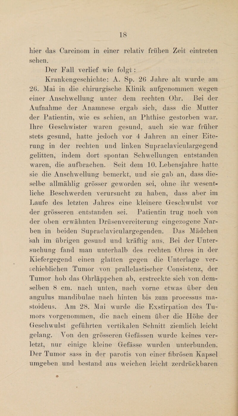 hier das Carcinom in einer relativ frühen Zeit eintreten sehen. Der Pall verlief wie folgt: Krankengeschichte: A. Sp. 26 Jahre alt wurde am 26. Mai in die chirurgische Klinik aufgenommen wegen einer Anschwellung unter dem rechten Ohr. Bei der Aufnahme der Anamnese ergab sich, dass die Mutter der Patientin, wie es schien, an Phthise gestorben war. Ihre Gleschwister waren gesund, auch sie war früher stets gesund, hatte jedoch vor 4 Jahren an einer Eite¬ rung in der rechten und linken Supraclaviculargegend gelitten, indem dort spontan Schwellungen entstanden waren, die aufbrachen. Seit dem 10. Lebensjahre hatte sie die Anschwellung bemerkt, und sie gab an, dass die¬ selbe allmählig grösser geworden sei, ohne ihr wesent¬ liche Beschwerden verursucht zu haben, dass aber im Laufe des letzten Jahres eine kleinere Gleschwulst vor der grösseren entstanden sei. Patientin trug noch von der oben erwähnten Drüsen Vereiterung eingezogene Kar¬ ben in beiden Supraclaviculargegenden. Das Mädchen sah im übrigen gesund und kräftig aus. Bei der Unter¬ suchung fand man unterhalb des rechten Ohres in der Kiefergegend einen glatten gegen die Unterlage ver¬ schieblichen Tumor von prallelastischer Consistenz, der Tumor hob das Ohrläppchen ab, erstreckte sich von dem¬ selben 8 cm. nach unten, nach vorne etwas über den angulus mandibulae nach hinten bis zum processus ma- stoideus. Am 28. Mai wurde die Exstirpation des Tu¬ mors vorgenommen, die nach einem über die Höhe der Gleschwulst geführten vertikalen Schnitt ziemlich leicht gelang. Von den grösseren Glefässen wurde keines ver¬ letzt, nur einige kleine Gefässe wurden unterbunden. Der Tumor sass in der parotis von einer fibrösen Kapsel umgeben und bestand aus weichen leicht zerdrückbaren 4»