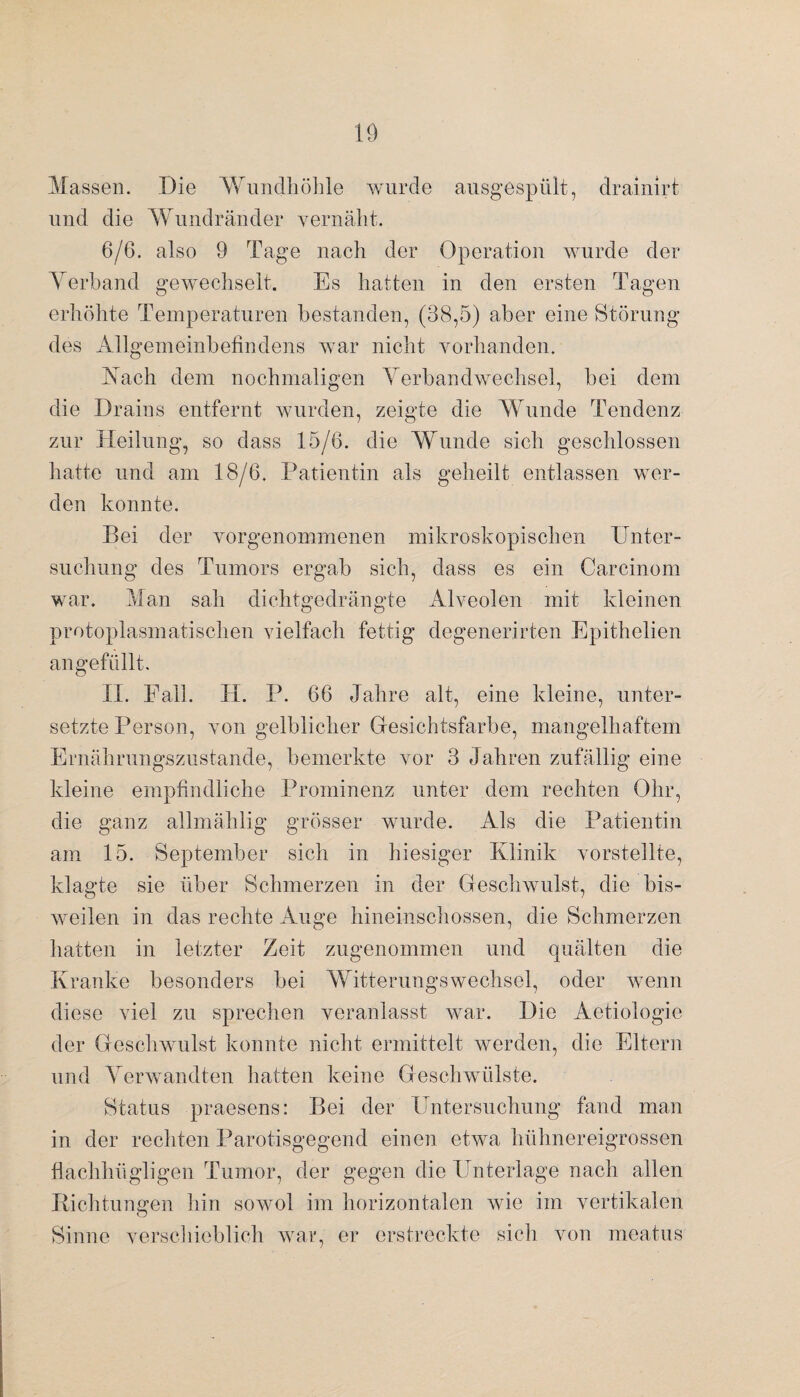 Massen. Die Wundhöhle wurde ausgespült, drainirt und die Wundränder vernäht. 6/6. also 9 Tage nach der Operation wurde der Yerband gewechselt. Es hatten in den ersten Tagen erhöhte Temperaturen bestanden, (38,5) aber eine Störung des Allgemeinbefindens war nicht vorhanden. Aach dem nochmaligen Verbandwechsel, bei dem die Drains entfernt wurden, zeigte die Wunde Tendenz zur Heilung, so dass 15/6. die Wunde sich geschlossen hatte und am 18/6. Patientin als geheilt entlassen wer¬ den konnte. Bei der vorgenommenen mikroskopischen Unter¬ suchung des Tumors ergab sich, dass es ein Carcinom war. Man sah dichtgedrängte Alveolen mit kleinen protoplasmatischen vielfach fettig degenerirten Epithelien an gefüllt. II. Fall. H. P. 66 Jahre alt, eine kleine, unter¬ setzte Person, von gelblicher Gesichtsfarbe, mangelhaftem Ernährungszustände, bemerkte vor 3 Jahren zufällig eine kleine empfindliche Prominenz unter dem rechten Ohr, die ganz allmählig grösser wurde. Als die Patientin am 15. September sich in hiesiger Klinik vorstellte, klagte sie über Schmerzen in der Geschwulst, die bis¬ weilen in das rechte Auge hineinschossen, die Schmerzen hatten in letzter Zeit zugenommen und quälten die Kranke besonders bei Witterungswechsel, oder wenn diese viel zu sprechen veranlasst war. Die Aetiologie der Geschwulst konnte nicht ermittelt werden, die Eltern und Verwandten hatten keine Geschwülste. Status praesens: Bei der Untersuchung fand man in der rechten Parotisgegend einen etwa hühnereigrossen flachhügligen Tumor, der gegen die Unterlage nach allen Richtungen hin sowol im horizontalen wie im vertikalen Sinne verschieblich war, er erstreckte sich von meatus