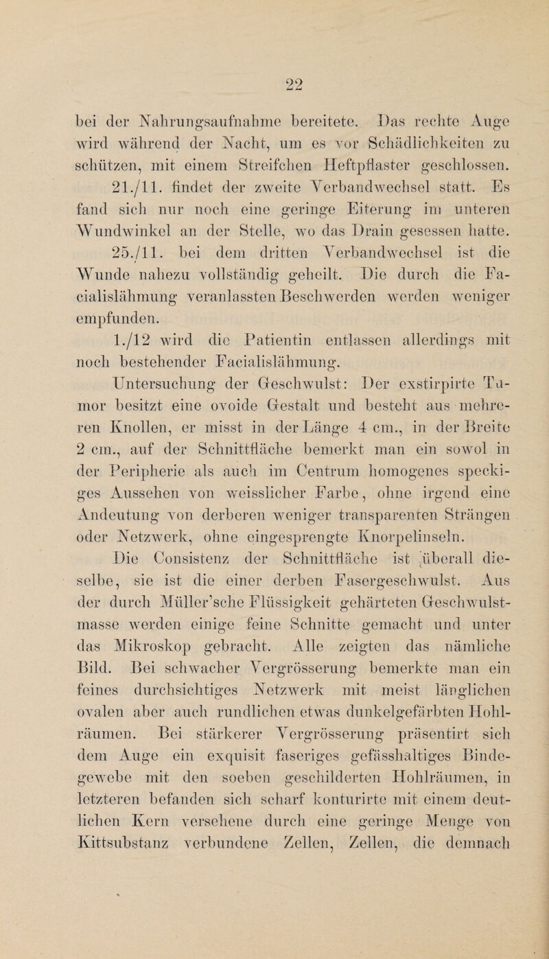 bei der Nahrungsaufnahme bereitete. Das rechte Auge wird während der Nacht, um es vor Schädlichkeiten zu schützen, mit einem Streifchen Heftpflaster geschlossen. 21./11. findet der zweite Verbandwechsel statt. Es fand sich nur noch eine geringe Eiterung im unteren Wundwinkel an der Stelle, wo das Drain gesessen hatte. 25./11. bei dem dritten Verbandwechsel ist die Wunde nahezu vollständig geheilt. Die durch die Fa- cialislähmung veranlassten Beschwerden werden weniger empfunden. 1./12 wird die Patientin entlassen allerdings mit noch bestehender Facialislähmung. Untersuchung der Geschwulst: Der exstirpirte Tu¬ mor besitzt eine ovoide Gestalt und besteht aus mehre¬ ren Knollen, er misst in der Länge 4 cm., in der Breite 2 cm., auf der Schnittfläche bemerkt man ein sowol in der Peripherie als auch im Centrum homogenes specki¬ ges Aussehen von weisslicher Farbe, ohne irgend eine Andeutung von derberen weniger transparenten Strängen oder Netzwerk, ohne eingesprengte Knorpelinseln. Die Consistenz der Schnittfläche ist überall die- selbe, sie ist die einer derben Fasergeschwulst. Aus der durch Müller’sche Flüssigkeit gehärteten Geschwulst¬ masse werden einige feine Schnitte gemacht und unter das Mikroskop gebracht. Alle zeigten das nämliche Bild. Bei schwacher Yergrösserung bemerkte man ein feines durchsichtiges Netzwerk mit meist länglichen ovalen aber auch rundlichen etwas dunkelgefärbten Hohl- räumen. Bei stärkerer Yergrösserung präsentirt sich dem Auge ein exquisit faseriges gefässhaltiges Binde¬ gewebe mit den soeben geschilderten Hohlräumen, in letzteren befanden sich scharf konturirte mit einem deut¬ lichen Kern versehene durch eine geringe Menge von Kittsubstanz verbundene Zellen, Zellen, die demnach