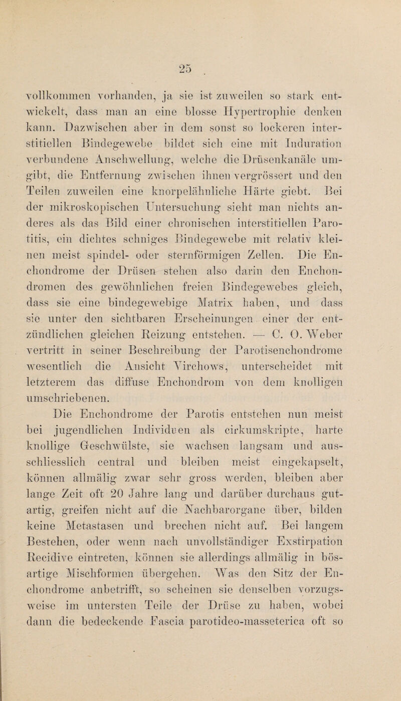 vollkommen vorhanden, ja sie ist zuweilen so stark ent¬ wickelt, dass man an eine blosse Hypertrophie denken kann. Dazwischen aber in dem sonst so lockeren inter¬ stitiellen Bindegewebe bildet sich eine mit Induration verbundene Anschwellung, welche die Drüsenkanäle um¬ gibt, die Entfernung zwischen ihnen vergrössert und den Teilen zuweilen eine knorpelähnliche Härte giebt. Bei der mikroskopischen Untersuchung sieht man nichts an¬ deres als das Bild einer chronischen interstitiellen Baro¬ titis, ein dichtes sehniges Bindegewebe mit relativ klei¬ nen meist spindel- oder sternförmigen Zellen. Die En- chondrome der Drüsen stehen also darin den Enchon- dromen des gewöhnlichen freien Bindegewebes gleich, dass sie eine bindegewebige Matrix haben, und dass sie unter den sichtbaren Erscheinungen einer der ent- zündlichen gleichen Reizung entstehen. — C. 0. Weber vertritt in seiner Beschreibung der Parotisenchondrome wesentlich die Ansicht Tirchows, unterscheidet mit letzterem das diffuse Enchondrom von dem knolligen umschriebenen. Die Enchondrome der Parotis entstehen nun meist bei jugendlichen Individuen als cirkumskripte, harte knollige Geschwülste, sie wachsen langsam und aus¬ schliesslich central und bleiben meist eingekapselt, können allmälig zwar sehr gross werden, bleiben aber lange Zeit oft 20 Jahre lang und darüber durchaus gut¬ artig, greifen nicht auf die Aachbarorgane über, bilden keine Metastasen und brechen nicht auf. Bei langem Bestehen, oder wenn nach unvollständiger Exstirpation Recidive eintreten, können sie allerdings allmälig in bös¬ artige Mischformen übergehen. Was den Sitz der En¬ chondrome anbetrifft, so scheinen sie denselben vorzugs¬ weise im untersten Teile der Drüse zu haben, wobei dann die bedeckende Eascia parotideo-masseterica oft so