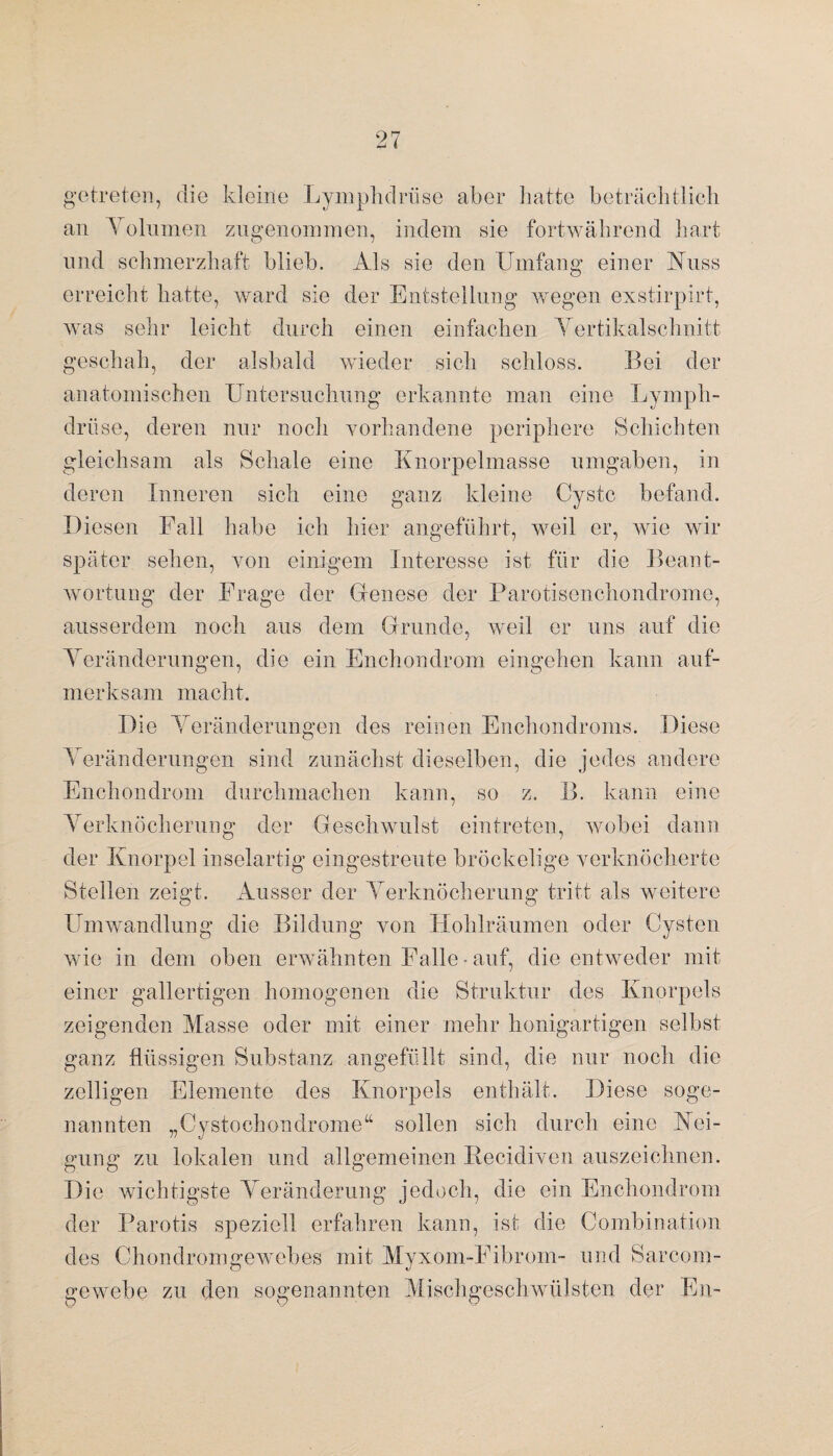 getreten, die kleine Lymphdriise aber hatte beträchtlich an Yolumen zugenommen, indem sie fortwährend hart und schmerzhaft blieb. Als sie den Umfang einer Nuss erreicht hatte, ward sie der Entstellung wegen exstirpirt, was sehr leicht durch einen einfachen Yertikalschnitt geschah, der alsbald wieder sich schloss. Bei der anatomischen Untersuchung erkannte man eine Lymph- drüse, deren nur noch vorhandene periphere Schichten gleichsam als Schale eine Knorpelmasse umgaben, in deren Inneren sich eine ganz kleine Cyste befand. Diesen Fall habe ich hier angeführt, weil er, wie wir später sehen, von einigem Interesse ist für die Beant¬ wortung der Frage der Genese der Parotisenchondrome, ausserdem noch aus dem Grunde, weil er uns auf die Yeränderungen, die ein Enchondrom eingehen kann auf¬ merksam macht. Die Yeränderungen des reinen Enchondroms. Diese Yeränderungen sind zunächst dieselben, die jedes andere Enchondrom durchmachen kann, so z. B. kann eine Yerknöcherung der Geschwulst eintreten, wobei dann der Knorpel inselartig eingestreute bröckelige verknöcherte Stellen zeigt. Ausser der Yerknöcherung tritt als weitere Umwandlung die Bildung von Hohlräumen oder Cysten wie in dem oben erwähnten Falle - auf, die entweder mit einer gallertigen homogenen die Struktur des Knorpels zeigenden Masse oder mit einer mehr honigartigen selbst ganz flüssigen Substanz angefüllt sind, die nur noch die zeitigen Elemente des Knorpels enthält. Diese soge¬ nannten „Cystochondrome“ sollen sich durch eine Nei¬ gung zu lokalen und allgemeinen Recidiven auszeichnen. Die wichtigste Yeränderung jedoch, die ein Enchondrom der Parotis speziell erfahren kann, ist die Combination des Chondromgewebes mit Myxom-Fibrom- und Sarcom- ge webe zu den sogenannten Mischgeschwülsten der En-