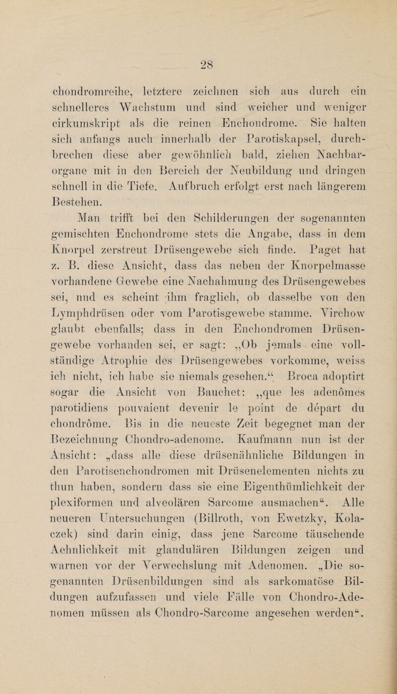 chondromreihe, letztere zeichnen sich aus durch ein schnelleres Wachstum und sind weicher und weniger cirkumskript als die reinen Enchondrome. Sie halten sich anfangs auch innerhalb der Parotiskapsel, durch¬ brechen diese aber gewöhnlich bald, ziehen Nachbar¬ organe mit in den Bereich der Neubildung und dringen schnell in die Tiefe. Aufbruch erfolgt erst nach längerem Bestehen. Man trifft bei den Schilderungen der sogenannten gemischten Enchondrome stets die Angabe, dass in dem Knorpel zerstreut Drüsengewebe sich finde. Paget hat z. B. diese Ansicht, dass das neben der Knorpelmasse vorhandene Gewebe eine Nachahmung des Drüsengewebes sei, und es scheint ihm fraglich, ob dasselbe von den Lymphdrüsen oder vom Parotisgewebe stamme. Yirchow glaubt ebenfalls; dass in den Enchondromen Drüsen¬ gewebe vorhanden sei, er sagt: „Ob jemals eine voll¬ ständige Atrophie des Drüsengewebes vorkomme, weiss ich nicht, ich habe sie niemals gesehen.“, Broca adoptirt sogar die Ansicht von Bauchet: ,,que les adenomes parotidiens pouvaient devenir le point de depart du chondrome. Bis in die neueste Zeit begegnet man der Bezeichnung Chondro-adenome. Kaufmann nun ist der Ansicht: „dass alle diese drüsenähnliche Bildungen in den Parotisenchondromen mit Drüsenelementen nichts zu thun haben, sondern dass sie eine Eigenthümlichkeit der plexiformen und alveolären Sarcome ausmachen“. Alle neueren Untersuchungen (Billroth, von Ewetzky, Kola- czek) sind darin einig, dass jene Sarcome täuschende Aehnlichkeit mit glandulären Bildungen zeigen und warnen vor der Verwechslung mit Adenomen. „Die so¬ genannten Drüsenbildungen sind als sarkomatöse Bil¬ dungen aufzufassen und viele Fälle von Chondro-Ade¬ nomen müssen als Chondro-Sarcome angesehen werden“.