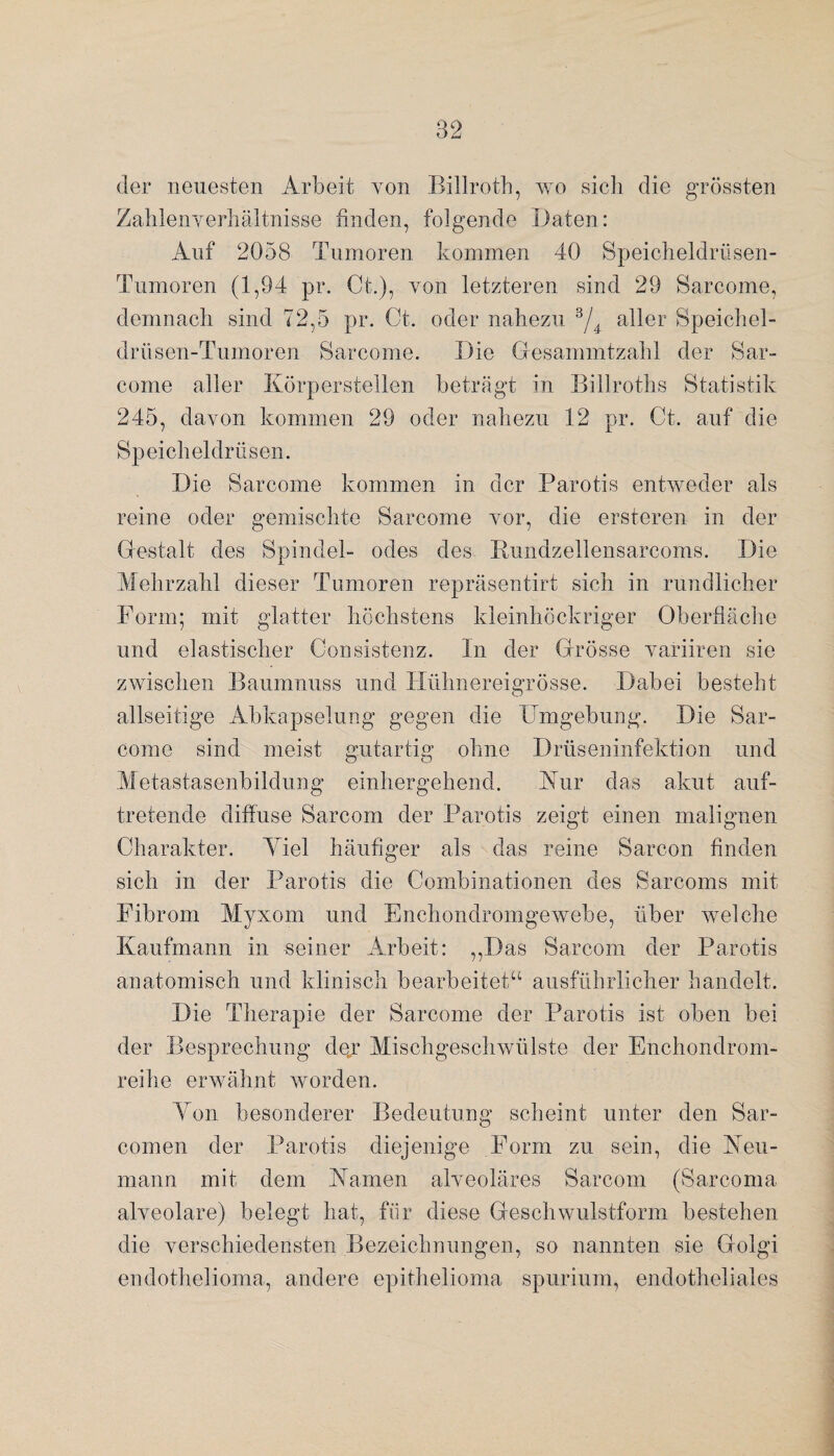 der neuesten Arbeit von Billroth, wo sich die grössten Zahlenverhältnisse finden, folgende Daten: Auf 2058 Tumoren kommen 40 Speicheldrüsen- Tumoren (1,94 pr. Ct.), von letzteren sind 29 Sarcome, demnach sind 72,5 pr. Ct. oder nahezu 3/4 aller Speichel- drüsen-Tumoren Sarcome. Die Gesammtzahl der Sar¬ come aller Körperstellen beträgt in Billroths Statistik 245, davon kommen 29 oder nahezu 12 pr. Ct. auf die Speicheldrüsen. Die Sarcome kommen in der Parotis entweder als reine oder gemischte Sarcome vor, die ersteren in der Gestalt des Spindel- ödes des Rundzellensarcoms. Die Mehrzahl dieser Tumoren repräsentirt sich in rundlicher Form; mit glatter höchstens kleinhöckriger Oberfläche und elastischer Consistenz. In der Grösse variiren sie zwischen Baumnuss und Hühnereigrösse. Dabei besteht allseitige Abkapselung gegen die Umgebung. Die Sar¬ come sind meist gutartig ohne Drüseninfektion und Metastasenbildung einhergehend. Kur das akut auf¬ tretende diffuse Sarcom der Parotis zeigt einen malignen Charakter. Yiel häufiger als das reine Sarcon finden sich in der Parotis die Combinationen des Sarcoms mit Fibrom Myxom und Enchondromgewebe, über welche Kaufmann in seiner Arbeit: „Das Sarcom der Parotis anatomisch und klinisch bearbeitet“ ausführlicher handelt. Die Therapie der Sarcome der Parotis ist oben bei der Besprechung der Mischgeschwülste der Enchondrom- reilie erwähnt worden. Yon besonderer Bedeutung scheint unter den Sar- cornen der Parotis diejenige Form zu sein, die Neu¬ mann mit dem Kamen alveoläres Sarcom (Sarcoma alveolare) belegt hat, für diese Geschwulstform bestehen die verschiedensten Bezeichnungen, so nannten sie Golgi endothelioma, andere epithelioma spurium, endotheliales