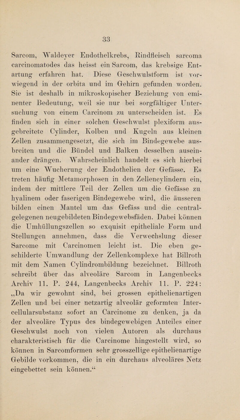 Sarcom, Waldeyer Endothelkrebs, Rindfleisch sarcoma carcinomatodes das heisst ein Sarcom, das krebsige Ent¬ artung erfahren hat. Diese Geschwulstform ist vor¬ wiegend in der orbita und im Gehirn gefunden worden. Sie ist deshalb in mikroskopischer Beziehung von emi¬ nenter Bedeutung, weil sie nur bei sorgfältiger Unter¬ suchung von einem Carcinom zu unterscheiden ist. Es finden sich in einer solchen Geschwulst plexiform aus¬ gebreitete Cylinder, Kolben und Kugeln aus kleinen Zellen zusammengesetzt, die sich im Bindegewebe aus¬ breiten und die Bündel und Balken desselben ausein¬ ander drängen. Wahrscheinlich handelt es sich hierbei um eine Wucherung der Endothelien der Gefässe. Es treten häufig Metamorphosen in den Zellencylindern ein, indem der mittlere Teil der Zellen um die Gefässe zu hyalinem oder faserigen Bindegewebe wird, die äusseren bilden einen Mantel um das Gefäss und die central¬ gelegenen neugebildeten Bindegewebsfäden. Dabei können die Umhüllungszellen so exquisit epitheliale Form und Stellungen annehmen, dass die Verwechslung dieser Sarcome mit Carcinomen leicht ist. Die eben ge¬ schilderte Umwandlung der Zellenkomplexe hat Billroth mit dem Kamen Cylindrombildung bezeichnet. Billroth schreibt über das alveoläre Sarcom in Langenbecks Archiv 11. P. 244, Langenbecks Archiv 11. P. 224: „Da wir gewohnt sind, bei grossen epithelienartigen Zellen und bei einer netzartig alveolär geformten Inter- cellularsubstanz sofort an Carcinome zu denken, ja da der alveoläre Typus des bindegewebigen Anteiles einer Geschwulst noch von vielen Autoren als durchaus charakteristisch für die Carcinome hingestellt wird, so können in Sarcomformen sehr grosszeilige epithelienartige Gebilde Vorkommen, die in ein durchaus alveoläres Ketz eingebettet sein können.“