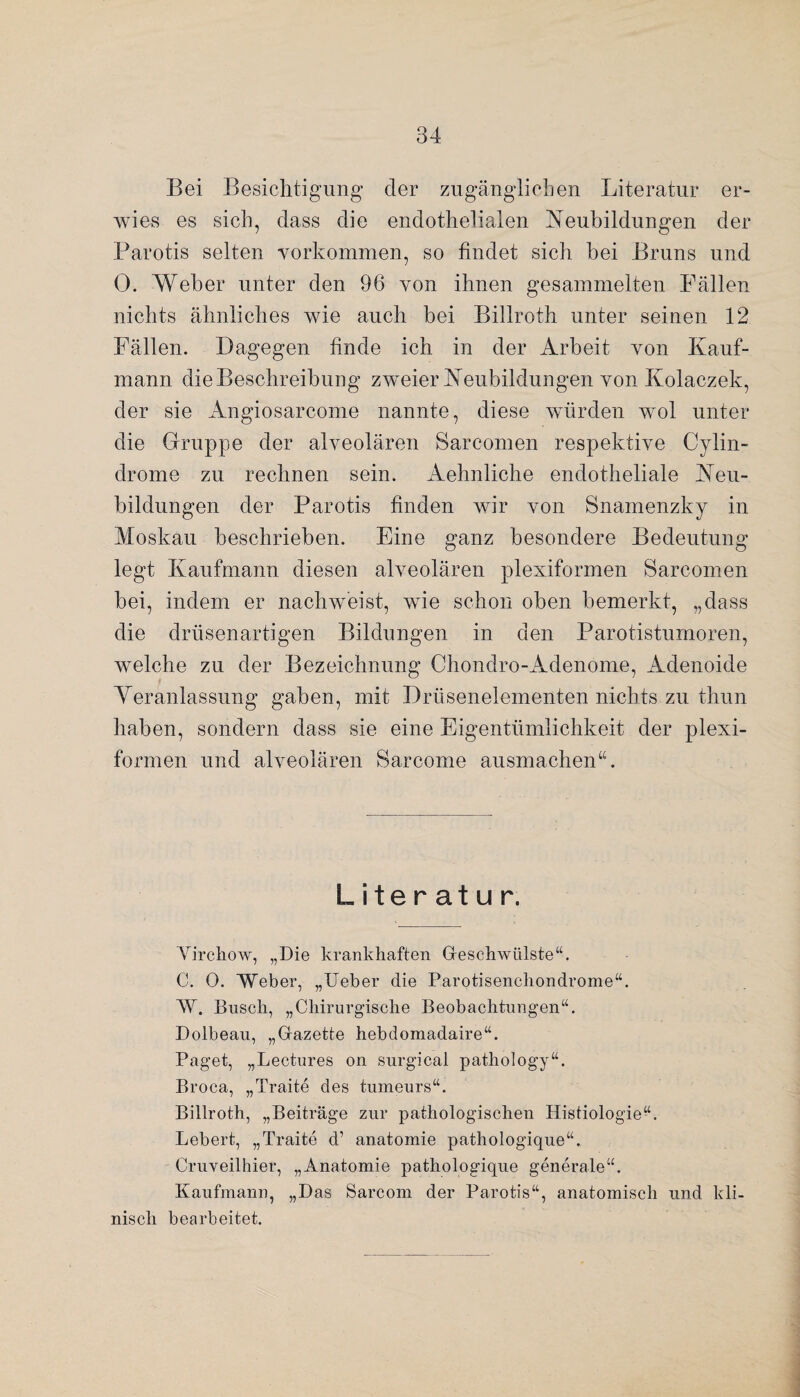 Bei Besichtigung der zugänglichen Literatur er¬ wies es sich, dass die endothelialen Neubildungen der Parotis selten Vorkommen, so findet sich bei Bruns und 0. Weber unter den 96 von ihnen gesammelten Fällen nichts ähnliches wie auch bei Billroth unter seinen 12 Fällen. Dagegen finde ich in der Arbeit von Kauf¬ mann die Beschreibung zweier Neubildungen von Kolaczek, der sie Angiosarcome nannte, diese würden wol unter die Gruppe der alveolären Sarcomen respektive Cylin- drome zu rechnen sein. Aehnliche endotheliale Neu¬ bildungen der Parotis finden wir von Snamenzky in Moskau beschrieben. Eine ganz besondere Bedeutung legt Kaufmann diesen alveolären plexiformen Sarcomen bei, indem er nachweist, wie schon oben bemerkt, „dass die drüsenartigen Bildungen in den Parotistumoren, welche zu der Bezeichnung Chondro-Adenome, Adenoide Veranlassung gaben, mit Drüsenelementen nichts zu thun haben, sondern dass sie eine Eigentümlichkeit der plexi¬ formen und alveolären Sarcome ausmachen“. Literatur. Yirchow, „Die krankhaften Geschwülste“. C. 0. Weber, „lieber die Parotisencliondrome“. W. Busch, „Chirurgische Beobachtungen“. Dolbeau, „Gazette hebdomadaire“. Paget, „Lectures on surgical pathology“. Broca, „Traite des tumeurs“. Billroth, „Beiträge zur pathologischen Histiologie“. Lebert, „Traite d’ anatomie pathologique“. Cruveilhier, „Anatomie pathologique generale“. Kaufmann, „Das Sarcom der Parotis“, anatomisch und kli¬ nisch bearbeitet.