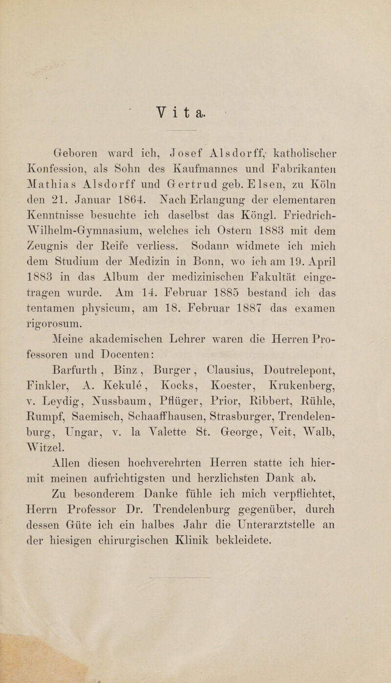 Vita. Geboren ward ich, Josef Als clor ff,* katholischer Konfession, als Sohn des Kaufmannes und Fabrikanten Mathias Aisdorff und Gertrud geh. E Isen, zu Köln den 21. Januar 1864. Rach Erlangung der elementaren Kenntnisse besuchte ich daselbst das Köngl. Friedrich- Wilhelm-Gymnasium, welches ich Ostern 1883 mit dem Zeugnis der Reife verliess. Sodann widmete ich mich dem Studium der Medizin in Bonn, wo ich am 19. April 1883 in das Album der medizinischen Fakultät einge¬ tragen wurde. Am 14. Februar 1885 bestand icli das tentamen physicum, am 18. Februar 1887 das examen rigorosum. Meine akademischen Lehrer waren die Herren Pro¬ fessoren und Docenten: Barfurth , Binz , Burger , Clausius, Houtrelepont, Finkler, A. Kekule, Kocks, Koester, Krukenberg, v. Leydig, Kussbaum, Pflüger, Prior, Ribbert, Rühle, Rumpf, Saemisch, Schaaffhausen, Strasburger, Trendelen¬ burg, Ungar, v. la Yalette St. George, Yeit, Walb, Witzei. Allen diesen hochverehrten Herren statte ich hier¬ mit meinen aufrichtigsten und herzlichsten Hank ab. Zu besonderem Hanke fühle ich mich verpflichtet, Herrn Professor Hr. Trendelenburg gegenüber, durch dessen Güte ich ein halbes Jahr die Unterarztstelle an der hiesigen chirurgischen Klinik bekleidete.