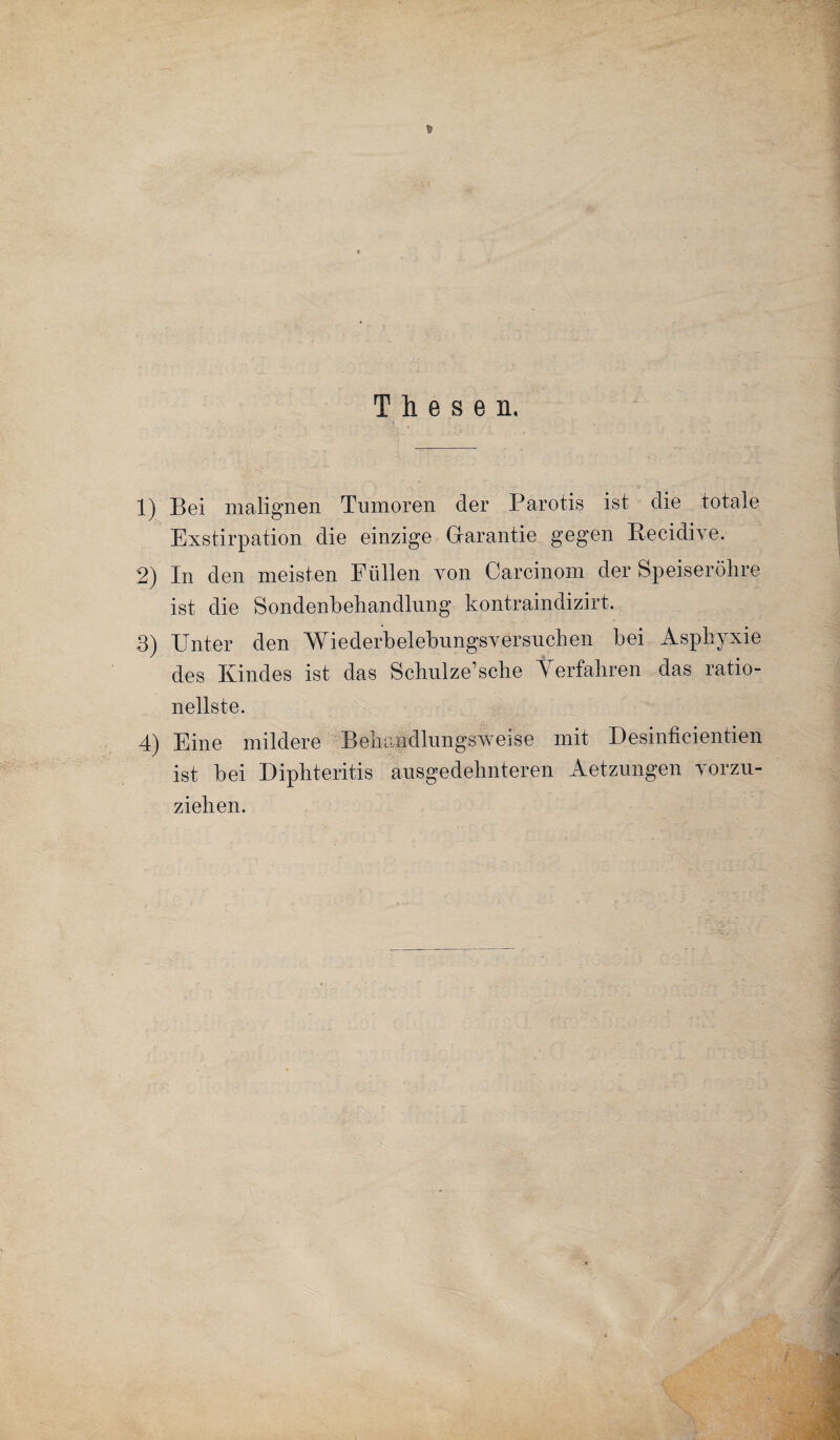 Thesen. 1) Bei malignen Tumoren der Parotis ist die totale Exstirpation die einzige Garantie gegen Becidive. 2) In den meisten Füllen von Carcinom der Speiseröhre ist die Sondenbehandlung kontraindizirt. 3) Unter den Wiederbelebungsversuchen bei Asphyxie des Kindes ist das Schulze’sche Verfahren das ratio¬ nellste. 4) Eine mildere Behandlungsweise mit Desinficientien ist bei Diphteritis ausgedehnteren Aetzungen vorzu¬ ziehen.