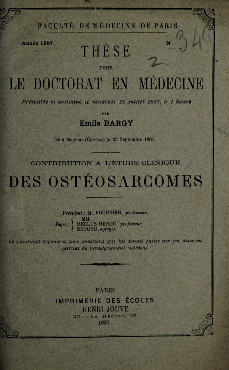 Année 1887 THÈSE N POUR LE DOCTORAT EN MÉDECINE Présentée et soutenue le vendredi 29 juillet 1887, à 1 heure PAR Emile BARGY Né à Mevmac (Corrèze) le 23 Septembre 1861. CONTRIBUTION A L'ÉTUDE CLINIQUE DES OSTÉOSARCOMES Président : M. FOURNIER, professeur, i MM. Juqes: { RECLUS RENDU, professeur ( SEGOND, agrégés. Le Candidat répondra aux questions qui lui seront faites sur les diverses parties de l’enseignement médical PARIS IMPRIMERIE DES ÉCOLES HENRI JOUVE