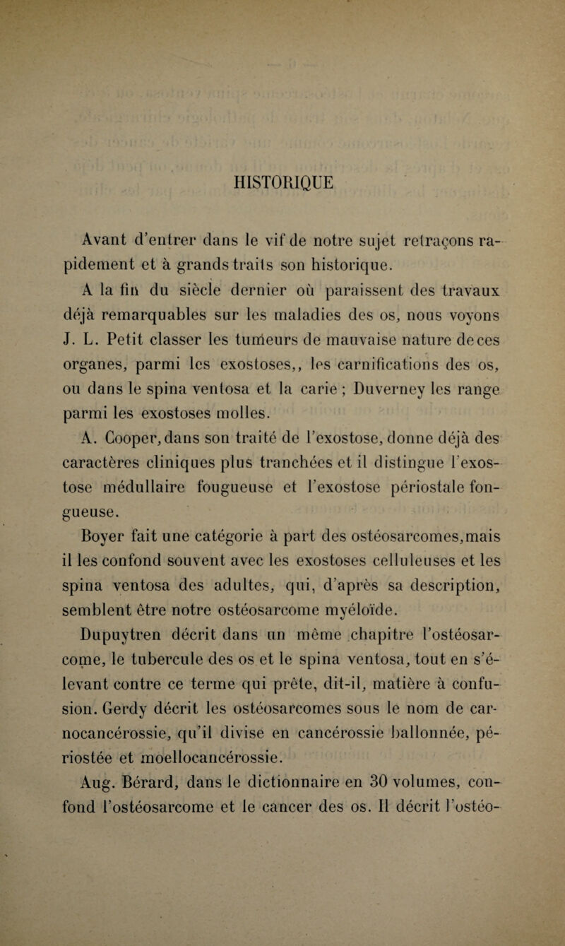 HISTORIQUE Avant d’entrer dans le vif de notre sujet retraçons ra¬ pidement et à grands traits son historique. A la fin du siècle dernier où paraissent des travaux déjà remarquables sur les maladies des os, nous voyons J. L. Petit classer les tumeurs de mauvaise nature de ces organes, parmi les exostoses,, les carnifications des os, ou dans le spina ventosa et la carie ; Duverney les range parmi les exostoses molles. A. Cooper,dans son traité de l’exostose, donne déjà des caractères cliniques plus tranchées et il distingue l'exos¬ tose médullaire fougueuse et l'exostose périostale fon¬ gueuse. Boyer fait une catégorie à part des ostéosarcomes,mais il les confond souvent avec les exostoses celluleuses et les spina ventosa des adultes, qui, d’après sa description, semblent être notre ostéosarcome myéloïde. Dupuytren décrit dans un même chapitre l’ostéosar¬ come, le tubercule des os et le spina ventosa, tout en s’é¬ levant contre ce terme qui prête, dit-il, matière à confu¬ sion. Gerdy décrit les ostéosarcomes sous le nom de car- nocancérossie, qu’il divise en cancérossie ballonnée, pé- riostée et moellocancérossie. Aug. Bérard, dans le dictionnaire en 30 volumes, con¬ fond l’ostéosarcome et le cancer des os. Il décrit l’ostéo-