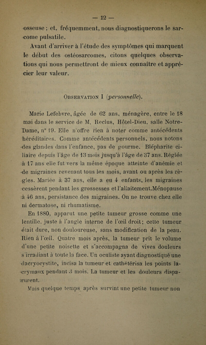 osseuse ; et, fréquemment, nous diagnostiquerons le sar¬ come pulsatile. Avant d’arriver à l’étude des symptômes qui marquent le début des ostéosarcomes, citons quelques observa¬ tions qui nous permettront de mieux connaître et appré¬ cier leur valeur. Observation I {personnelle). Marie Lefebvre, âgée de 62 ans, ménagère, entre le 18 mai dans le service de M. Reclus, Hôtel-Dieu, salle Notre- Dame, n° 19. Elle n'offre rien à noter comme antécédents héréditaires. Gomme antécédents personnels, nous notons -des glandes dans l’enfance, pas de gourme. Blépharite ci¬ liaire depuis l'âge de 13 mois jusqu’à l'âge de 37 ans. Réglée à 17 ans elle fut vers la même époque atteinte d'anémie et •de migraines revenant tous les mois, avant ou après les rè¬ gles. Mariée à 37 ans, elle a eu 4 enfants, les migraines cessèrent pendant les grossesses et l’allaitement.Ménopause à 46 ans, persistance des migraines. On ne trouve chez elle ni dermatose, ni rhumatisme. En 1880, apparut une petite tumeur grosse comme une lentille, juste à l’angle interne de l’œil droit; cette tumeur était dure, non douloureuse, sans modification de la peau. Rien à l'œil. Quatre mois après, la tumeur prit le volume d'une petite noisette et s’accompagna de vives douleurs s’irradiant à toute la face. Un oculiste ayant diagnostiqué une dacryocystite, incisa la tumeur et cathétérisa les points la¬ crymaux pendant 3 mois. La tumeur et les douleurs dispa- UMirent. Mais quelque temps après survint une petite tumeur non