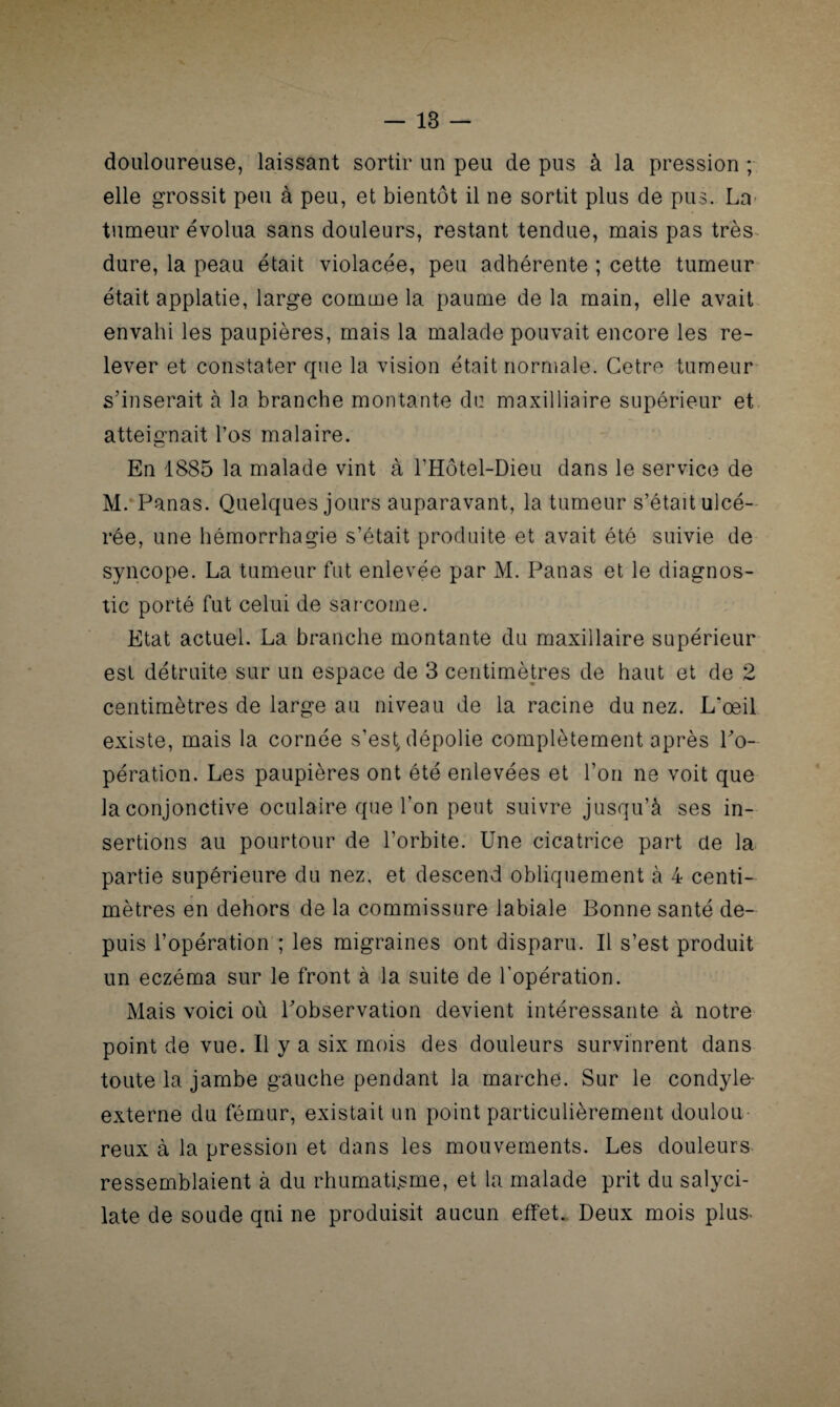 douloureuse, laissant sortir un peu de pus à la pression ; elle grossit peu à peu, et bientôt il ne sortit plus de pus. La tumeur évolua sans douleurs, restant tendue, mais pas très dure, la peau était violacée, peu adhérente ; cette tumeur était applatie, large comme la paume de la main, elle avait envahi les paupières, mais la malade pouvait encore les re¬ lever et constater que la vision était normale. Cetre tumeur s’insérait à la branche montante du maxilliaire supérieur et atteignait l’os malaire. En 1885 la malade vint à l’Hôtel-Dieu dans le service de M. Panas. Quelques jours auparavant, la tumeur s’était ulcé¬ rée, une hémorrhagie s’était produite et avait été suivie de syncope. La tumeur fut enlevée par M. Panas et le diagnos¬ tic porté fut celui de sarcome. Etat actuel. La branche montante du maxillaire supérieur est détruite sur un espace de 3 centimètres de haut et de 2 centimètres de large au niveau de la racine du nez. L*œil existe, mais la cornée s’est, dépolie complètement après l'o¬ pération. Les paupières ont été enlevées et l’on ne voit que la conjonctive oculaire que l’on peut suivre jusqu’à ses in¬ sertions au pourtour de l’orbite. Une cicatrice part de la partie supérieure du nez, et descend obliquement à 4 centi¬ mètres en dehors de la commissure labiale Bonne santé de¬ puis l’opération ; les migraines ont disparu. Il s’est produit un eczéma sur le front à la suite de l’opération. Mais voici où l'observation devient intéressante à notre point de vue. U y a six mois des douleurs survinrent dans toute la jambe gauche pendant la marche. Sur le condyle- externe du fémur, existait un point particulièrement doulou¬ reux à la pression et dans les mouvements. Les douleurs ressemblaient à du rhumatisme, et la malade prit du salyci- late de soude qui ne produisit aucun effet. Deux mois plus^