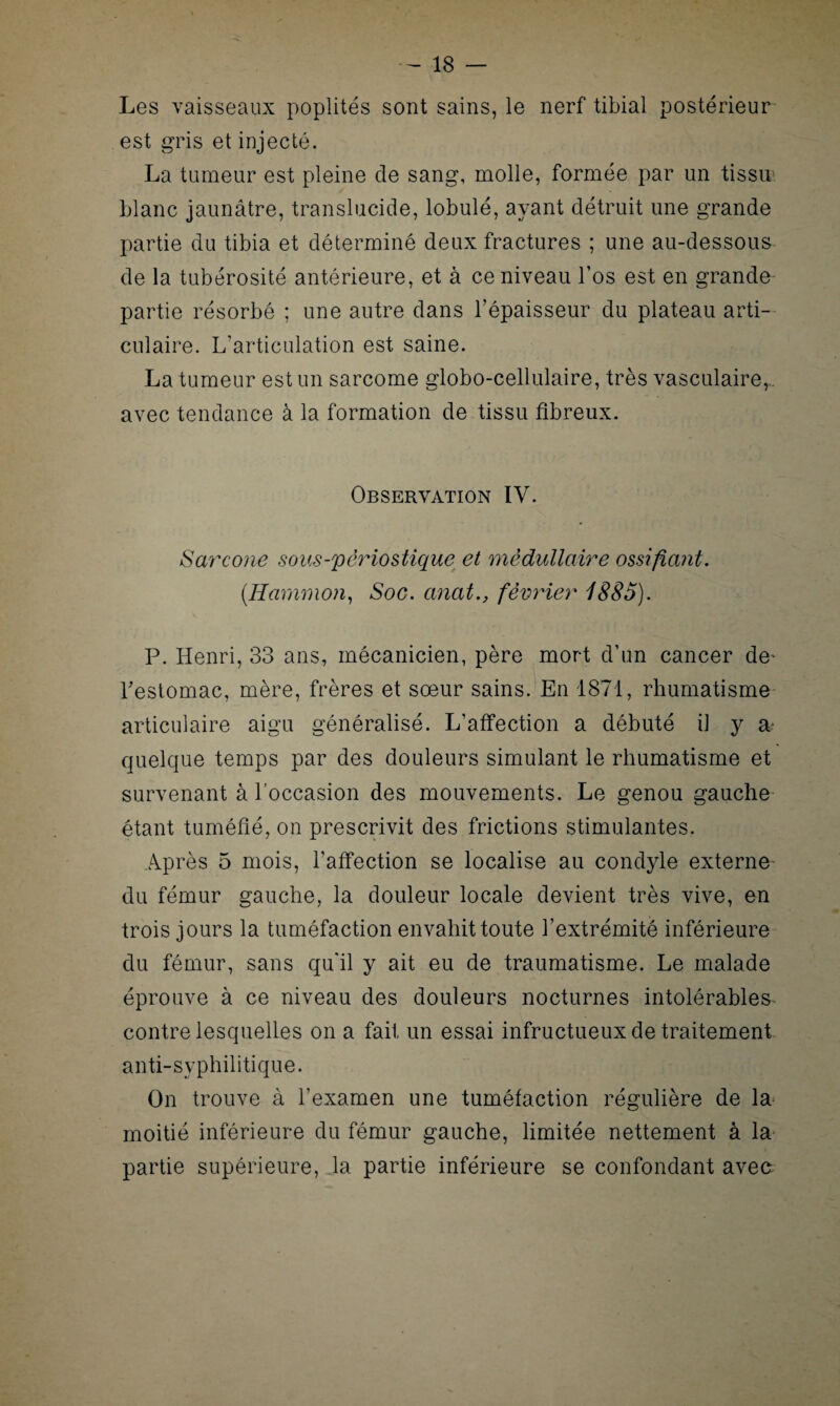 Les vaisseaux poplités sont sains, le nerf tibial postérieur est gris et injecté. La tumeur est pleine de sang, molle, formée par un tissu.', blanc jaunâtre, translucide, lobulé, ayant détruit une grande partie du tibia et déterminé deux fractures ; une au-dessous de la tubérosité antérieure, et à ce niveau l’os est en grande partie résorbé ; une autre dans l’épaisseur du plateau arti¬ culaire. L’articulation est saine. La tumeur est un sarcome globo-cellulaire, très vasculaire,, avec tendance à la formation de tissu fibreux. Observation IV. Sarcone sous-périostique et médullaire ossifiant. (Hammon, Soc. anat., février 1885). P. Henri, 33 ans, mécanicien, père mort d’un cancer de' l'estomac, mère, frères et sœur sains. En 1871, rhumatisme articulaire aigu généralisé. L’affection a débuté il y a* quelque temps par des douleurs simulant le rhumatisme et survenant à l’occasion des mouvements. Le genou gauche étant tuméfié, on prescrivit des frictions stimulantes. Après 5 mois, l’affection se localise au condyle externe du fémur gauche, la douleur locale devient très vive, en trois jours la tuméfaction envahit toute l’extrémité inférieure du fémur, sans qu’il y ait eu de traumatisme. Le malade éprouve à ce niveau des douleurs nocturnes intolérables contre lesquelles on a fait un essai infructueux de traitement anti-syphilitique. On trouve à l’examen une tuméfaction régulière de la moitié inférieure du fémur gauche, limitée nettement à la partie supérieure, la partie inférieure se confondant avea