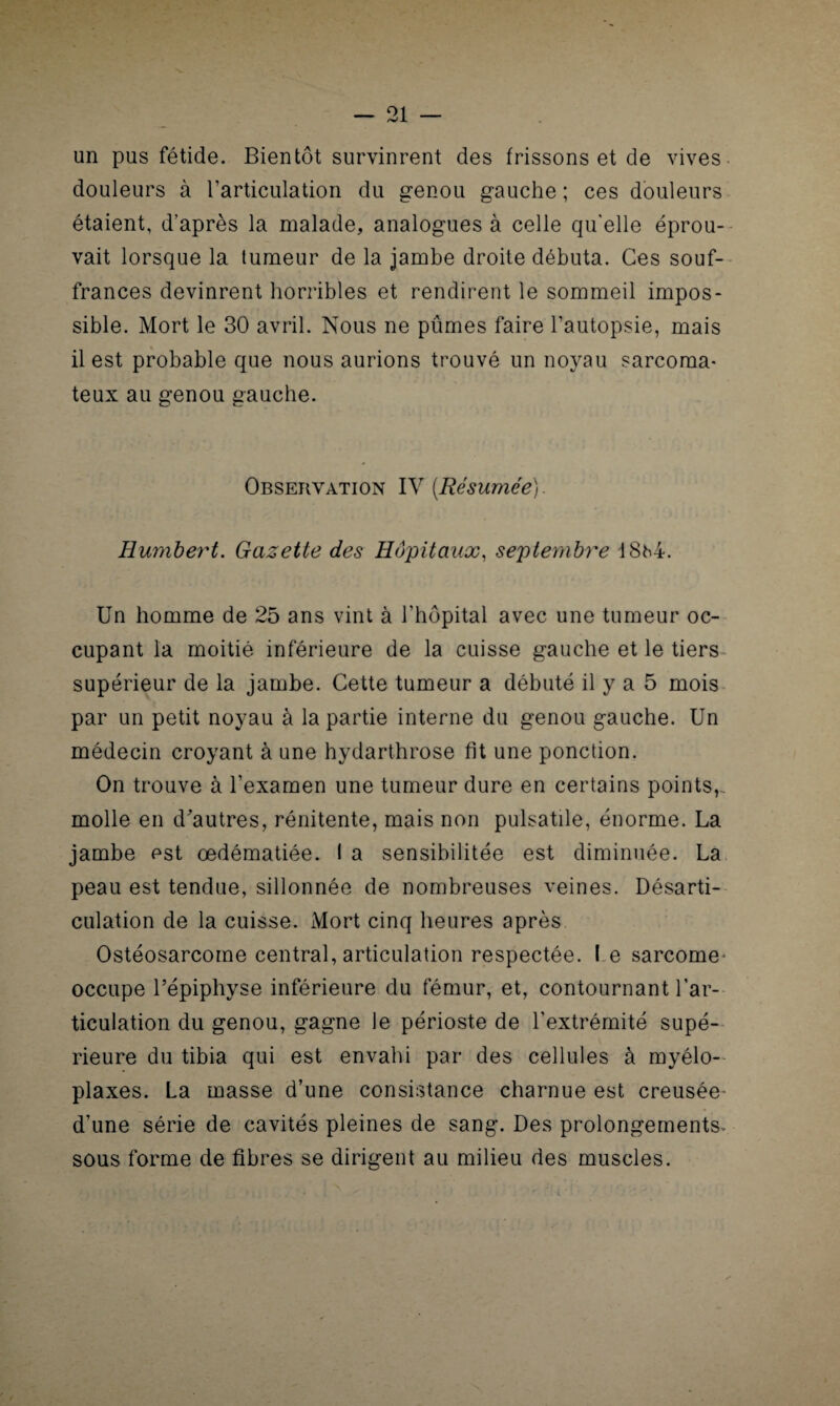 un pus fétide. Bientôt survinrent des frissons et de vives douleurs à l’articulation du genou gauche ; ces douleurs étaient, d’après la malade, analogues à celle qu'elle éprou¬ vait lorsque la tumeur de la jambe droite débuta. Ces souf¬ frances devinrent horribles et rendirent le sommeil impos¬ sible. Mort le 30 avril. Nous ne pûmes faire l’autopsie, mais il est probable que nous aurions trouvé un noyau sarcoma¬ teux au genou gauche. Observation IV [Résumée). Humbert. Gazette des Hôpitaux, septembre 18h4. Un homme de 25 ans vint à l’hôpital avec une tumeur oc¬ cupant la moitié inférieure de la cuisse gauche et le tiers supérieur de la jambe. Cette tumeur a débuté il y a 5 mois par un petit noyau à la partie interne du genou gauche. Un médecin croyant à une hydarthrose fit une ponction. On trouve à l’examen une tumeur dure en certains points,, molle en d'autres, rénitente, mais non pulsatile, énorme. La jambe est œdématiée. I a sensibilitée est diminuée. La peau est tendue, sillonnée de nombreuses veines. Désarti¬ culation de la cuisse. Mort cinq heures après Ostéosarcome central, articulation respectée. I e sarcome- occupe l’épiphyse inférieure du fémur, et, contournant l’ar¬ ticulation du genou, gagne le périoste de l’extrémité supé¬ rieure du tibia qui est envahi par des cellules à myélo- plaxes. La masse d’une consistance charnue est creusée d’une série de cavités pleines de sang. Des prolongements- sous forme de fibres se dirigent au milieu des muscles.