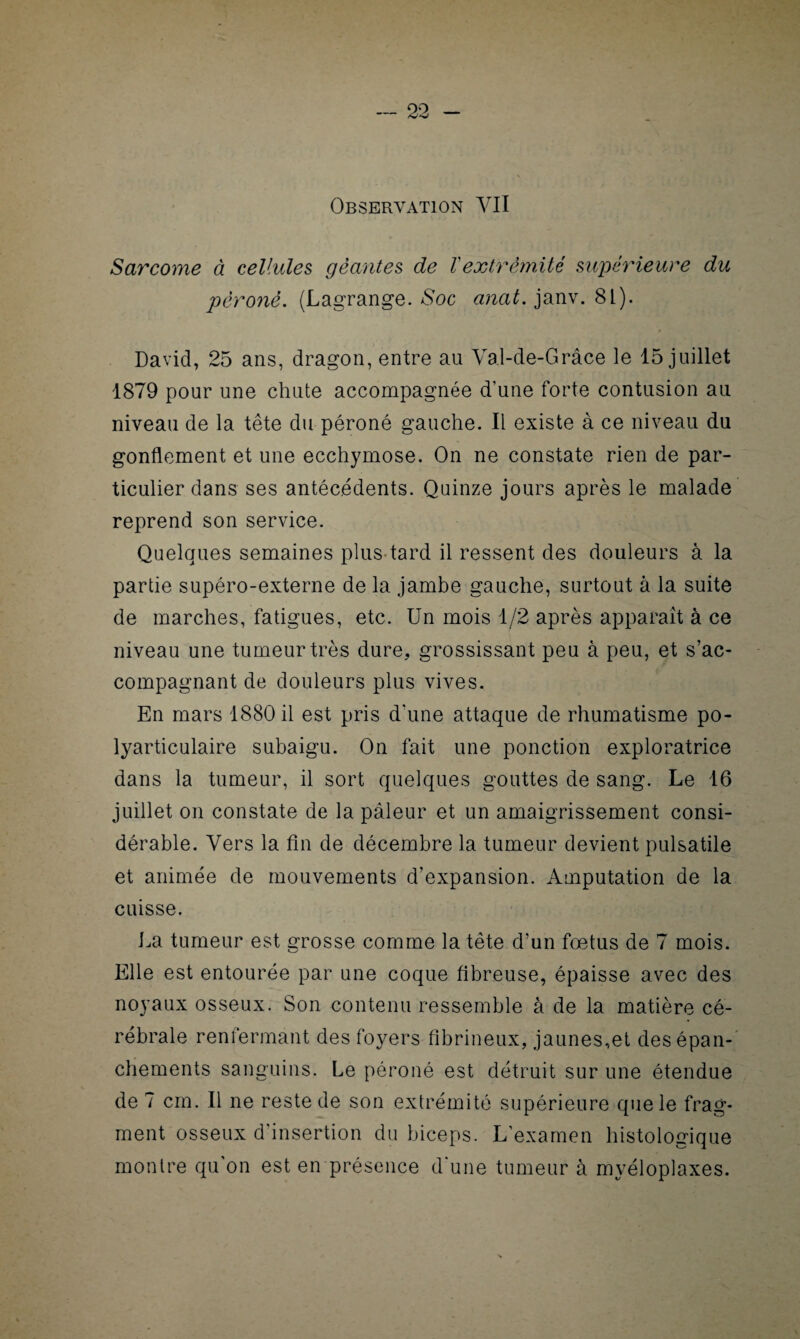 Observation VII Sarcome à cellules géantes de ïextrémité supérieure du péroné. (Lagrange.-Soc anat.^m. 8L). David, 25 ans, dragon, entre au Val-de-Grâce le 15 juillet 1879 pour une chute accompagnée d’une forte contusion au niveau de la tête du péroné gauche. Il existe à ce niveau du gonflement et une ecchymose. On ne constate rien de par¬ ticulier dans ses antécédents. Quinze jours après le malade reprend son service. Quelques semaines plus tard il ressent des douleurs à la partie supéro-externe de la jambe gauche, surtout à la suite de marches, fatigues, etc. Un mois 1/2 après apparaît à ce niveau une tumeur très dure, grossissant peu à peu, et s’ac¬ compagnant de douleurs plus vives. En mars 1880 il est pris d'une attaque de rhumatisme po¬ lyarticulaire subaigu. On fait une ponction exploratrice dans la tumeur, il sort quelques gouttes de sang. Le 16 juillet on constate de la pâleur et un amaigrissement consi¬ dérable. Vers la fin de décembre la tumeur devient pulsatile et animée de mouvements d’expansion. Amputation de la cuisse. La tumeur est grosse comme la tête d’un fœtus de 7 mois. Elle est entourée par une coque fibreuse, épaisse avec des noyaux osseux. Son contenu ressemble à de la matière cé¬ rébrale renfermant des foyers fibrineux, jaunes,et des épan¬ chements sanguins. Le péroné est détruit sur une étendue de 7 cm. Il ne reste de son extrémité supérieure que le frag¬ ment osseux d’insertion du biceps. L’examen histologique montre qu’on est en présence d'une tumeur à myéloplaxes.