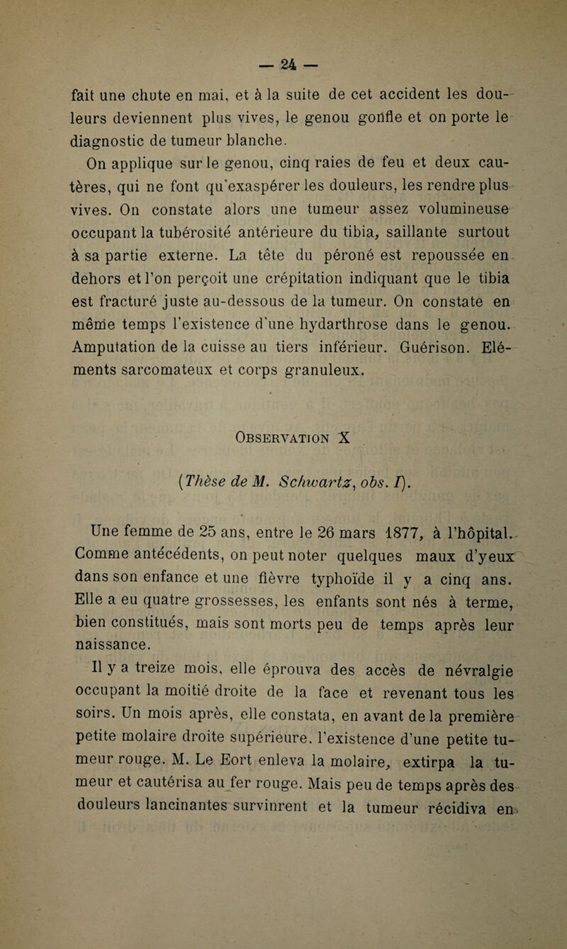 fait une chute en mai, et à la suite de cet accident les dou¬ leurs deviennent plus vives, le genou gonfle et on porte le diagnostic de tumeur blanche. On applique sur le genou, cinq raies de feu et deux cau¬ tères, qui ne font qu’exaspérer les douleurs, les rendre plus vives. On constate alors une tumeur assez volumineuse occupant la tubérosité antérieure du tibia, saillante surtout à sa partie externe. La tête du péroné est repoussée en- dehors et l’on perçoit une crépitation indiquant que le tibia est fracturé juste au-dessous de la tumeur. On constate en même temps l’existence d’une hydarthrose dans le genou. Amputation de la cuisse au tiers inférieur. Guérison. Elé¬ ments sarcomateux et corps granuleux. Observation X (Thèse de M. Schwartz, obs. /). Une femme de 25 ans, entre le 26 mars 1877, à l’hôpital.- Comme antécédents, on peut noter quelques maux d’yeux dans son enfance et une fièvre typhoïde il y a cinq ans. Elle a eu quatre grossesses, les enfants sont nés à terme, bien constitués, mais sont morts peu de temps après leur naissance. Il y a treize mois, elle éprouva des accès de névralgie occupant la moitié droite de la face et revenant tous les soirs. Un mois après, elle constata, en avant delà première petite molaire droite supérieure, l’existence d’une petite tu¬ meur rouge. M. Le Eort enleva la molaire, extirpa la tu¬ meur et cautérisa au fer rouge. Mais peu de temps après des douleurs lancinantes survinrent et la tumeur récidiva em