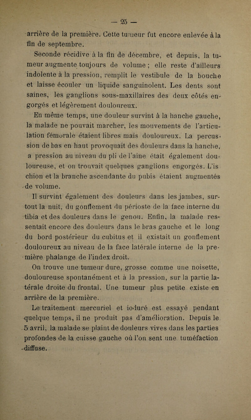 arrière de la première. Cette tumeur fut encore enlevée à la fin de septembre. Seconde récidive à la fin de décembre, et depuis, la tu¬ meur augmente toujours de volume; elle reste d’ailleurs indolente à la pression, remplit le vestibule de la bouche et laisse écouler un liquide sanguinolent. Les dents sont saines, les ganglions sous-maxillaires des deux côtés en¬ gorgés et légèrement douloureux. En même temps, une douleur survint à la hanche gauche, la malade ne pouvait marcher, les mouvements de l’articu¬ lation fémorale étaient libres mais douloureux. La percus¬ sion de bas en haut provoquait des douleurs dans la hanche, a pression au niveau du pli de l’aine était également dou¬ loureuse, et on trouvait quelques ganglions engorgés. L is chion et la branche ascendante du pubis étaient augmentés de volume. Il survint également des douleurs dans les jambes, sur¬ tout la nuit, du gonflement du périoste de la face interne du tibia et des douleurs dans le genou. Enfin, la malade res¬ sentait encore des douleurs dans le bras gauche et le long du bord postérieur du cubitus et il existait un gonflement douloureux au niveau de la face latérale interne de la pre¬ mière phalange de l’index droit. On trouve une tumeur dure, grosse comme une noisette, douloureuse spontanément et à la pression, sur la partie la¬ térale droite du frontal. Une tumeur plus petite existe en arrière de la première. Le traitement mercuriel et ioduré est essayé pendant quelque temps, il ne produit pas d’amélioration. Depuis le 5 avril, la malade se plaint de douleurs vives dans les parties profondes de la cuisse gauche où l’on sent une tuméfaction «diffuse.