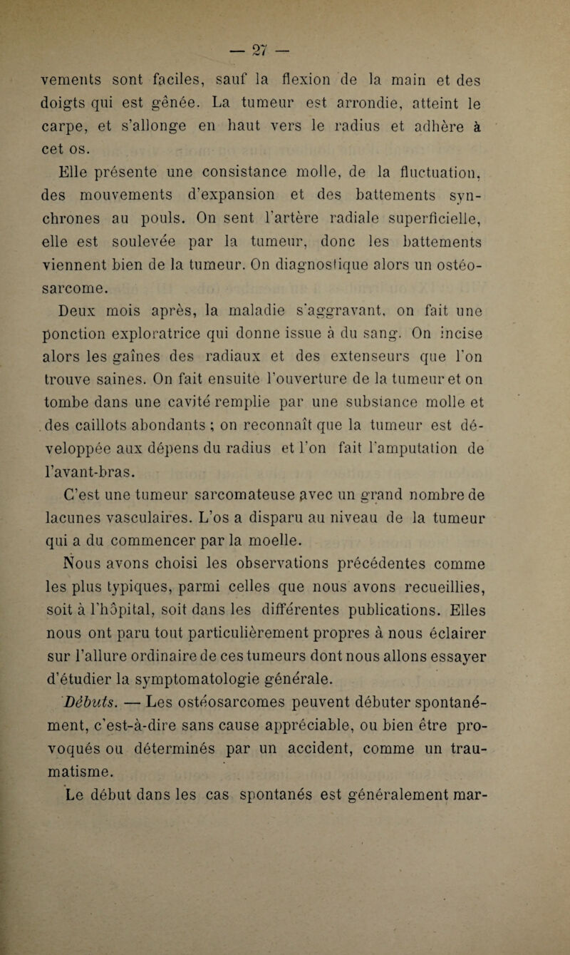 vements sont faciles, sauf la flexion de la main et des doigts qui est gênée. La tumeur est arrondie, atteint le carpe, et s’allonge en haut vers le radius et adhère à cet os. Elle présente une consistance molle, de la fluctuation, des mouvements d’expansion et des battements syn¬ chrones au pouls. On sent l'artère radiale superficielle, elle est soulevée par la tumeur, donc les battements viennent bien de la tumeur. On diagnostique alors un ostéo¬ sarcome. Deux mois après, la maladie s'aggravant, on fait une ponction exploratrice qui donne issue à du sang. On incise alors les gaines des radiaux et des extenseurs que l'on trouve saines. On fait ensuite l’ouverture de la tumeur et on tombe dans une cavité remplie par une substance molle et des caillots abondants ; on reconnaît que la tumeur est dé¬ veloppée aux dépens du radius et l’on fait l'amputation de l’avant-bras. C’est une tumeur sarcomateuse avec un grand nombre de lacunes vasculaires. L’os a disparu au niveau de la tumeur qui a du commencer par la moelle. Nous avons choisi les observations précédentes comme les plus typiques, parmi celles que nous avons recueillies, soit à l’hôpital, soit dans les différentes publications. Elles nous ont paru tout particulièrement propres à nous éclairer sur l’allure ordinaire de ces tumeurs dont nous allons essayer d’étudier la symptomatologie générale. Débuts. — Les ostéosarcomes peuvent débuter spontané¬ ment, c’est-à-dire sans cause appréciable, ou bien être pro¬ voqués ou déterminés par un accident, comme un trau¬ matisme. Le début dans les cas spontanés est généralement mar-