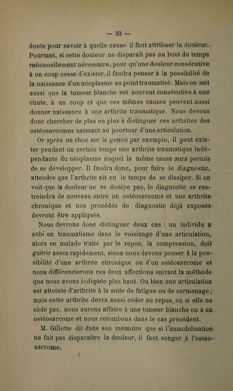 doute pour savoir à quelle cause il faut attribuer la douleur.. Pourtant, si cette douleur ne disparaît pas au bout du temps rationnellement nécessaire, pour qu’une douleur consécutive à un coup cesse d’exister, il faudra penser à la possibilité de la naissance d’un néoplasme au point traumatisé. Maison sait aussi que la tumeur blanche est souvent consécutive à une • chute, à un coup et que ces mêmes causes peuvent aussi donner naissance à une arthrite traumatique. Nous devons donc chercher de plus en plus à distinguer ces arthrites des ostéosarcomes naissant au pourtour d’une articulation. Or après un choc sur le genou par exemple, il peut exis¬ ter pendant un certain temps une arthrite traumatique indé¬ pendante du néoplasme auquel la même cause aura permis de se développer. Il faudra donc, pour faire le diagnostic, attendre que l’arthrite ait eu le temps de se dissiper. Si on voit que la douleur ne se dissipe pas, le diagnostic se res¬ treindra de nouveau entre un ostéosarcome et une arthrite chronique et nos procédés de diagnostic déjà exposés devront être appliqués. Nous devrons donc distinguer deux cas : un individu a subi un traumatisme dans le voisinage d’une articulation,. alors ce malade traité par le repos, la compression, doit' guérir assez rapidement, sinon nous devons penser à la pos¬ sibilité d’une arthrite chronique ou d’un ostéosarcome et nous différencierons ces deux affections suivant la méthode que nous avons indiquée plus haut. Ou bien une articulation est atteinte d’arthrite à la suite de fatigue ou de surmenage ; mais cette arthrite devra aussi céder au repos, ou si elle ne cède pas, nous aurons affaire à une tumeur blanche ou à un. ostéosarcome et nous retombons dans le cas précédent. M. Gillette dit dans son mémoire que si l’immobilisation ne fait pas disparaître la douleur, il faut songer à l’ostéo¬ sarcome. i