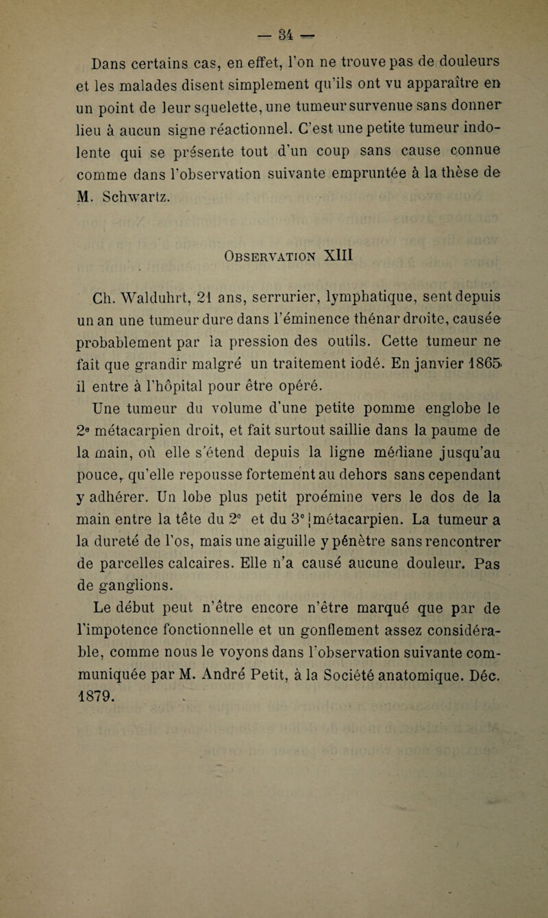 Dans certains cas, en effet, Ton ne trouve pas de douleurs et les malades disent simplement qu’ils ont vu apparaître en un point de leur squelette, une tumeur survenue sans donner lieu à aucun signe réactionnel. C’est une petite tumeur indo¬ lente qui se présente tout d’un coup sans cause connue comme dans l'observation suivante empruntée à la thèse de M. Schwartz. Observation XIII Ch. Walduhrt, 21 ans, serrurier, lymphatique, sent depuis un an une tumeur dure dans l’éminence thénar droite, causée probablement par la pression des outils. Cette tumeur ne fait que grandir malgré un traitement iodé. En janvier 1865 il entre à l'hôpital pour être opéré. Une tumeur du volume d’une petite pomme englobe le 2e métacarpien droit, et fait surtout saillie dans la paume de la main, où elle s’étend depuis la ligne médiane jusqu’au poucer qu’elle repousse fortement au dehors sans cependant y adhérer. Un lobe plus petit proémine vers le dos de la main entre la tête du 2e et du 3° J métacarpien. La tumeur a la dureté de l’os, mais une aiguille y pénètre sans rencontrer de parcelles calcaires. Elle n’a causé aucune douleur. Pas de ganglions. Le début peut n’être encore n’être marqué que par de l’impotence fonctionnelle et un gonflement assez considéra¬ ble, comme nous le voyons dans l’observation suivante com¬ muniquée par M. André Petit, à la Société anatomique. Déc. 1879.