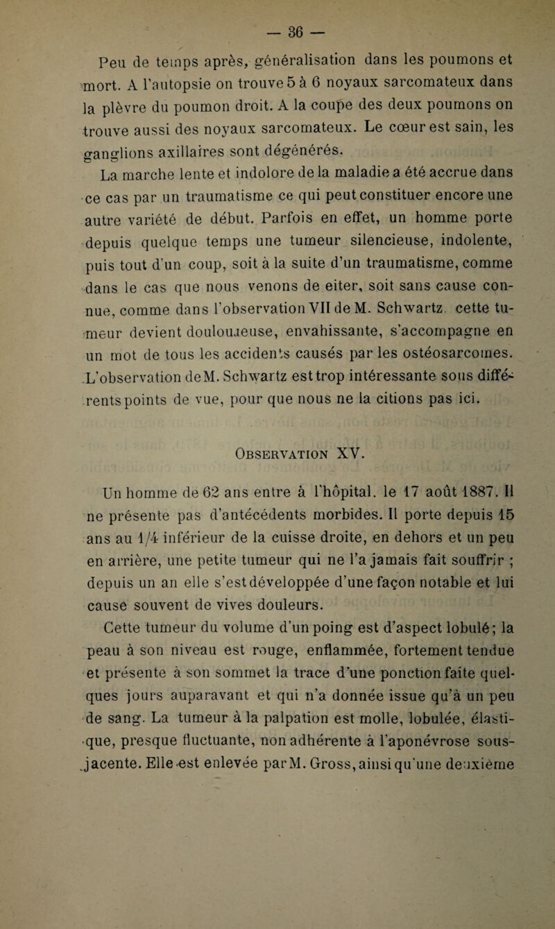 Peu de temps après, généralisation dans les poumons et mort. A l’autopsie on trouve 5 à 6 noyaux sarcomateux dans la plèvre du poumon droit. A la coupe des deux poumons on trouve aussi des noyaux sarcomateux. Le cœur est sain, les mandions axillaires sont dégénérés. La marche lente et indolore de la maladie a été accrue dans ce cas par un traumatisme ce qui peut constituer encore une autre variété de début. Parfois en effet, un homme porte depuis quelque temps une tumeur silencieuse, indolente, puis tout d’un coup, soit à la suite d’un traumatisme, comme dans le cas que nous venons de eiter, soit sans cause con¬ nue, comme dans l’observation YII de M. Schwartz, cette tu¬ meur devient doulouaeuse, envahissante, s’accompagne en un mot de tous les accidents causés par les ostéosarcomes. L’observation deM. Schwartz est trop intéressante sous diffé¬ rents points de vue, pour que nous ne la citions pas ici. Observation XV. Un homme de 62 ans entre à l'hôpital, le 17 août 1887. Il ne présente pas d’antécédents morbides. Il porte depuis 15 ans au 1/4 inférieur de la cuisse droite, en dehors et un peu en arrière, une petite tumeur qui ne l’a jamais fait souffrir ; depuis un an elle s’est développée d’une façon notable et lui cause souvent de vives douleurs. Cette tumeur du volume d’un poing est d’aspect lobulé; la peau à son niveau est rouge, enflammée, fortement tendue et présente à son sommet la trace d’une ponction faite quel¬ ques jours auparavant et qui n’a donnée issue qu’à un peu de sang. La tumeur à la palpation est molle, lobulée, élasti¬ que, presque fluctuante, non adhérente à l’aponévrose sous- jacente. Elle ost enlevée par M. Gross, ainsi qu'une deuxième