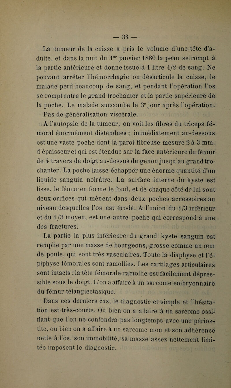 La tumeur de la cuisse a pris le volume d'une tête d’a¬ dulte, et dans la nuit du 1er janvier 1880 la peau se rompt à la partie antérieure et donne issue à 1 litre 1/2 de sang. Ne pouvant arrêter l’hémorrhagie on désarticule la cuisse, le malade perd beaucoup de sang, et pendant l’opération l’os se rompt entre le grand trochanter et la partie supérieure de la poche. Le malade succombe le 3° jour après l’opération. Pas de généralisation viscérale. A l’autopsie de la tumeur, on voit les fibres du triceps fé¬ moral énormément distendues ; immédiatement au-dessous est une vaste poche dont la paroi fibreuse mesure 2 à 3 mm. d'épaisseur et qui est étendue sur la face antérieure du fémur de 4 travers de doigt au-dessus du genou jusqu’au grand tro¬ chanter. La poche laisse échapper une énorme quantité d’un liquide sanguin noirâtre. La surface interne du kyste est lisse, le fémur en forme le fond, et de chaque côté de lui sont deux orifices qui mènent dans deux poches accessoires au niveau desquelles l’os est érodé. A l’union du 1/3 inférieur et du 1/3 moyen, est une autre poche qui correspond à une des fractures. La partie la plus inférieure du grand kyste sanguin est remplie par une masse de bourgeons, grosse comme un œut de poule, qui sont très vasculaires. Toute la diaphyse et l’é¬ piphyse fémorales sont ramollies. Les cartilages articulaires sont intacts ; la tête fémorale ramollie est facilement dépres- sible sous le doigt. L’on a affaire à un sarcome embryonnaire du fémur télangiectasique. Dans ces derniers cas, le diagnostic et simple et l’hésita¬ tion est tres-courte. Ou bien on a a'iaire à un sarcome ossi¬ fiant que l’on ne confondra pas longtemps avec une périos¬ tite, ou bien on a affaire à un sarcome mou et son adhérence nette à 1 os, son immobilité, sa masse assez nettement limi¬ tée imposent le diagnostic.