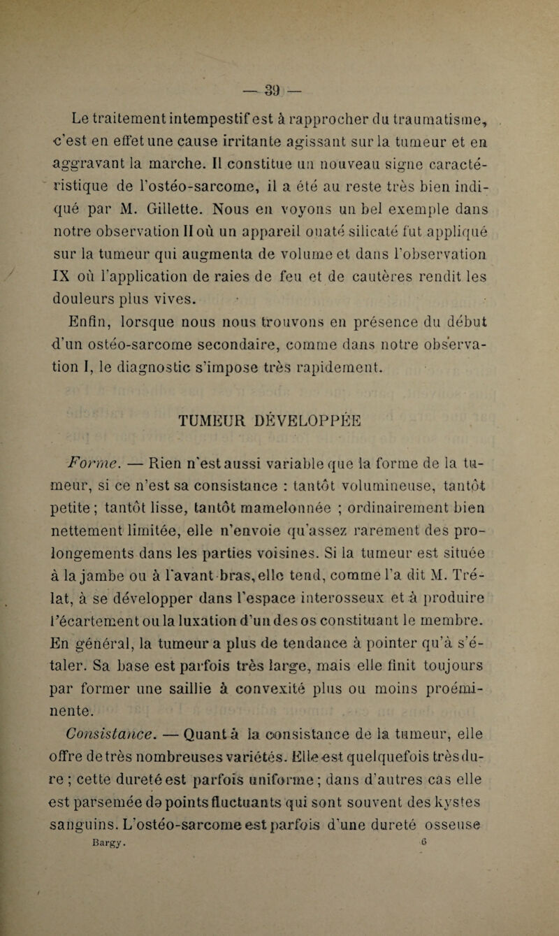 Le traitement intempestif est à rapprocher du traumatisme, •c’est en effet une cause irritante agissant sur la tumeur et en aggravant la marche. Il constitue un nouveau signe caracté¬ ristique de l’ostéo-sarcome, il a été au reste très bien indi¬ qué par M. Gillette. Nous en voyons un bel exemple dans notre observation II où un appareil ouaté siiicaté fut appliqué sur la tumeur qui augmenta de volume et dans l’observation IX où l’application de raies de feu et de cautères rendit les douleurs plus vives. Enfin, lorsque nous nous trouvons en présence du début d’un ostéo-sarcome secondaire, comme dans notre observa¬ tion I, le diagnostic s’impose très rapidement. TUMEUR DÉVELOPPÉE Forme. — Rien n'est aussi variable que la forme de la tu¬ meur, si ce n’est sa consistance : tantôt volumineuse, tantôt petite; tantôt lisse, tantôt mamelonnée ; ordinairement bien nettement limitée, elle n’envoie qu’assez rarement des pro¬ longements dans les parties voisines. Si la tumeur est située à la jambe ou à Lavant bras, elle tend, comme La dit M. Pré¬ lat, à se développer dans l’espace interosseux et à produire Lécartement ou la luxation d’un des os constituant le membre. En général, la tumeur a plus de tendance à pointer qu’à s’é¬ taler. Sa base est parfois très large, mais elle finit toujours par former une saillie à convexité plus ou moins proémi¬ nente. Consistance. — Quanta la consistance de la tumeur, elle offre de très nombreuses variétés. Elle est quelquefois très du¬ re ; cette dureté est parfois uniforme; dans d’autres cas elle est parsemée da points fluctuants qui sont souvent des kystes sanguins. L'ostéo-sarcome est parfois d'une dureté osseuse Bargy. 6 /