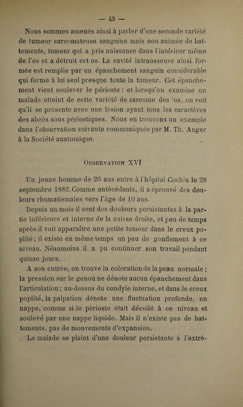 Nous sommes amenés ainsi à parler d’une seconde variété de tumeur sarcomateuse sanguine mais non animée de bat¬ tements, tumeur qui a pris naissance dans l'intéiieur même de l’os et a détruit cet os. La cavité intraosseuse ainsi for¬ mée est remplie par un épanchement sanguin considérable qui forme à lui seul presque toute la tumeur. Cet épanche¬ ment vient soulever le périoste : et lorsqu’on examine un malade atteint de cette variété de sarcome des ‘os, on voit qu’il se présente avec une lésion ayant tous les caractères des abcès sous périostiques. Nous en trouvons un exemple dans l’observation suivante communiquée par M. Th. Anger à la Société anatomique. Observation XVI Un jeune homme de 26 ans entre à l'hôpital Cochin le 28 septembre 1882. Comme antécédents, il a éprouvé des dou¬ leurs rhumatismales vers l’âge de 10 ans. Depuis un mois il sent des douleurs persistantes à la par¬ tie inférieure et interne de la cuisse droite, et peu de temps après il voit apparaître une petite tumeur dans le creux po¬ plité ; il existe en même temps un peu de gonflement à ce niveau. Néanmoins il a pu continuer son travail pendant quinze jours. A son entrée, on trouve la coloration de la peau normale ; la pression sur le genou ne dénote aucun épanchement dans l’articulation ; au-dessus du condyle interne, et dans le creux poplité, la palpation dénote une fluctuation profonde, en nappe, comme si le périoste était décollé à ce niveau et soulevé par une nappe liquide. Mais il n’existe pas de bat¬ tements, pas de mouvements d'expansion. Le malade se plaint d’une douleur persistante à l’extré-