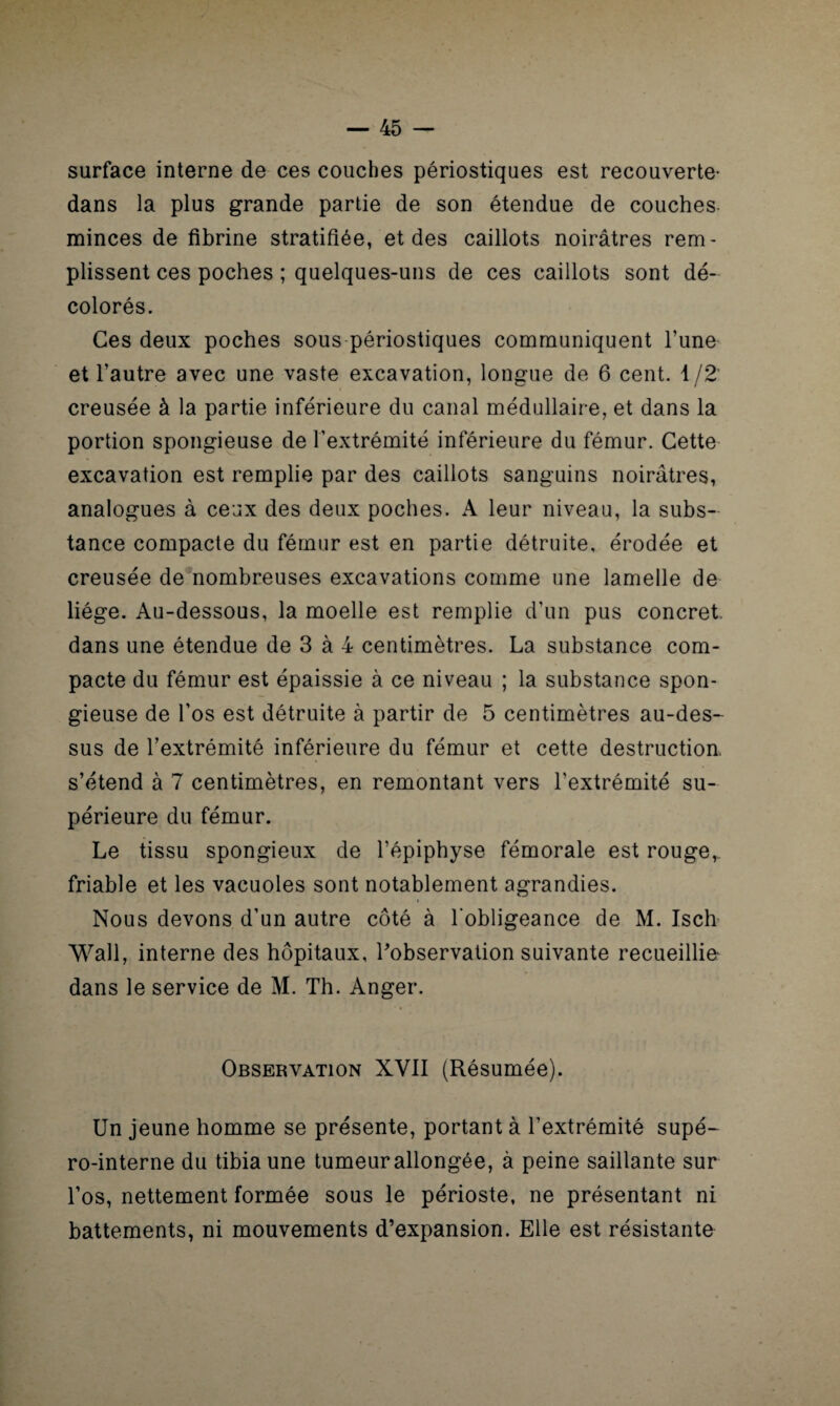 surface interne de ces couches périostiques est recouverte- dans la plus grande partie de son étendue de couches minces de fibrine stratifiée, et des caillots noirâtres rem¬ plissent ces poches ; quelques-uns de ces caillots sont dé¬ colorés. Ces deux poches sous périostiques communiquent Tune et l’autre avec une vaste excavation, longue de 6 cent. 1/2 creusée à la partie inférieure du canal médullaire, et dans la portion spongieuse de l’extrémité inférieure du fémur. Cette excavation est remplie par des caillots sanguins noirâtres, analogues à ceux des deux poches. A leur niveau, la subs¬ tance compacte du fémur est en partie détruite, érodée et creusée de nombreuses excavations comme une lamelle de liège. Au-dessous, la moelle est remplie d’un pus concret, dans une étendue de 3 à 4 centimètres. La substance com¬ pacte du fémur est épaissie à ce niveau ; la substance spon¬ gieuse de l’os est détruite à partir de 5 centimètres au-des¬ sus de l’extrémité inférieure du fémur et cette destruction, s’étend à 7 centimètres, en remontant vers l’extrémité su¬ périeure du fémur. Le tissu spongieux de l’épiphyse fémorale est rouge, friable et les vacuoles sont notablement agrandies. Nous devons d’un autre côté à l’obligeance de M. Isch Wall, interne des hôpitaux, l'observation suivante recueillie dans le service de M. Th. Anger. Observation XVII (Résumée). Un jeune homme se présente, portant à l’extrémité supé- ro-interne du tibia une tumeur allongée, à peine saillante sur l’os, nettement formée sous le périoste, ne présentant ni battements, ni mouvements d’expansion. Elle est résistante