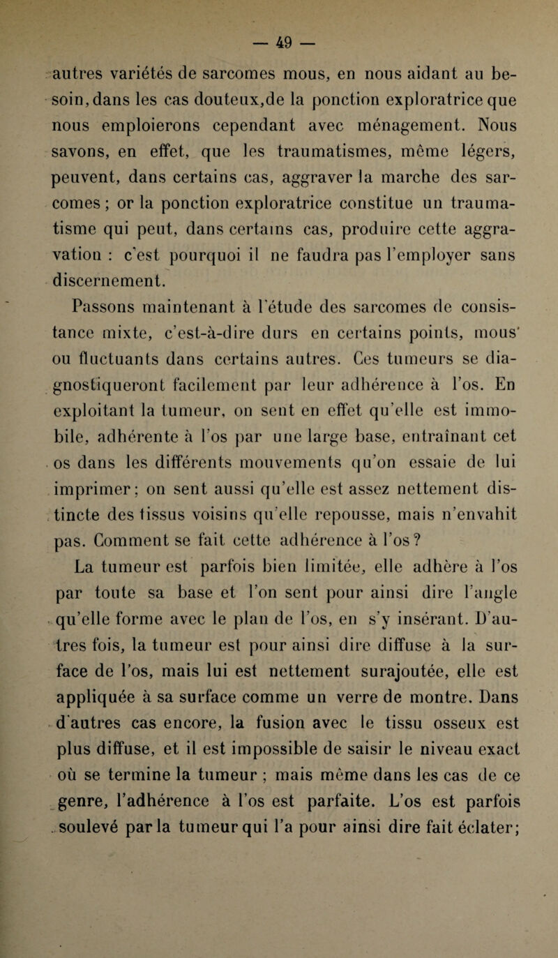 autres variétés de sarcomes mous, en nous aidant au be¬ soin, dans les cas douteux,de la ponction exploratrice que nous emploierons cependant avec ménagement. Nous savons, en effet, que les traumatismes, meme légers, peuvent, dans certains cas, aggraver la marche des sar¬ comes ; or la ponction exploratrice constitue un trauma¬ tisme qui peut, dans certains cas, produire cette aggra¬ vation : c'est pourquoi il ne faudra pas l’employer sans discernement. Passons maintenant à l'étude des sarcomes de consis¬ tance mixte, c’est-à-dire durs en certains points, mous' ou fluctuants dans certains autres. Ces tumeurs se dia¬ gnostiqueront facilement par leur adhérence à l’os. En exploitant la tumeur, on sent en effet qu elle est immo¬ bile, adhérente à l'os par une large base, entraînant cet os dans les différents mouvements qu’on essaie de lui imprimer; on sent aussi qu’elle est assez nettement dis¬ tincte des tissus voisins qu elle repousse, mais n’envahit pas. Gomment se fait cette adhérence à l’os? La tumeur est parfois bien limitée, elle adhère à l’os par toute sa base et l’on sent pour ainsi dire l’angle qu’elle forme avec le plan de l'os, en s’y insérant. D'au¬ tres fois, la tumeur est pour ainsi dire diffuse à la sur¬ face de Los, mais lui est nettement surajoutée, elle est appliquée à sa surface comme un verre de montre. Dans d'autres cas encore, la fusion avec le tissu osseux est plus diffuse, et il est impossible de saisir le niveau exact où se termine la tumeur ; mais môme dans les cas de ce genre, l’adhérence à l’os est parfaite. L’os est parfois . soulevé parla tu tueur qui l’a pour ainsi dire fait éclater;