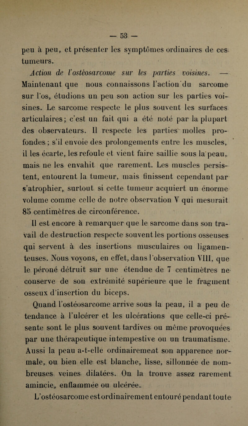 peu à peu, et présenter les symptômes ordinaires de ces tumeurs. Action de l’ostéosarcome sur les parties voisines. — Maintenant que nous connaissons l’action’du sarcome sur l’os, étudions un peu son action sur les parties voi¬ sines. Le sarcome respecte le plus souvent les surfaces articulaires; c’est un fait qui a été noté par la plupart des observateurs. Il respecte les parties molles pro¬ fondes ; s’il envoie des prolongements entre les muscles, il les écarte, les refoule et vient faire saillie sous la peau, mais ne les envahit que rarement. Les muscles persis¬ tent, entourent la tumeur, mais finissent cependant par s’atrophier, surtout si cette tumeur acquiert un énorme volume comme celle de notre observation Y qui mesurait 85 centimètres de circonférence. Il est encore à remarquer que le sarcome dans son tra¬ vail de destruction respecte souvent les portions osseuses qui servent à des insertions musculaires ou ligamen¬ teuses. Nous voyons, en effet, dans l’observation VIII, que le péroné détruit sur une étendue de 7 centimètres ne conserve de son extrémité supérieure que le fragment osseux d’insertion du biceps. Quand l’ostéosarcome arrive sous la peau, il a peu de tendance à l’ulcérer et les ulcérations que celle-ci pré¬ sente sont le plus souvent tardives ou même provoquées par une thérapeutique intempestive ou un traumatisme. Aussi la peau a-t-elle ordinairement son apparence nor¬ male, ou bien elle est blanche, lisse, sillonnée de nom¬ breuses veines dilatées. On la trouve assez rarement amincie, enflammée ou ulcérée. L’ostéosarcome est ordinairement entouré pendant toute