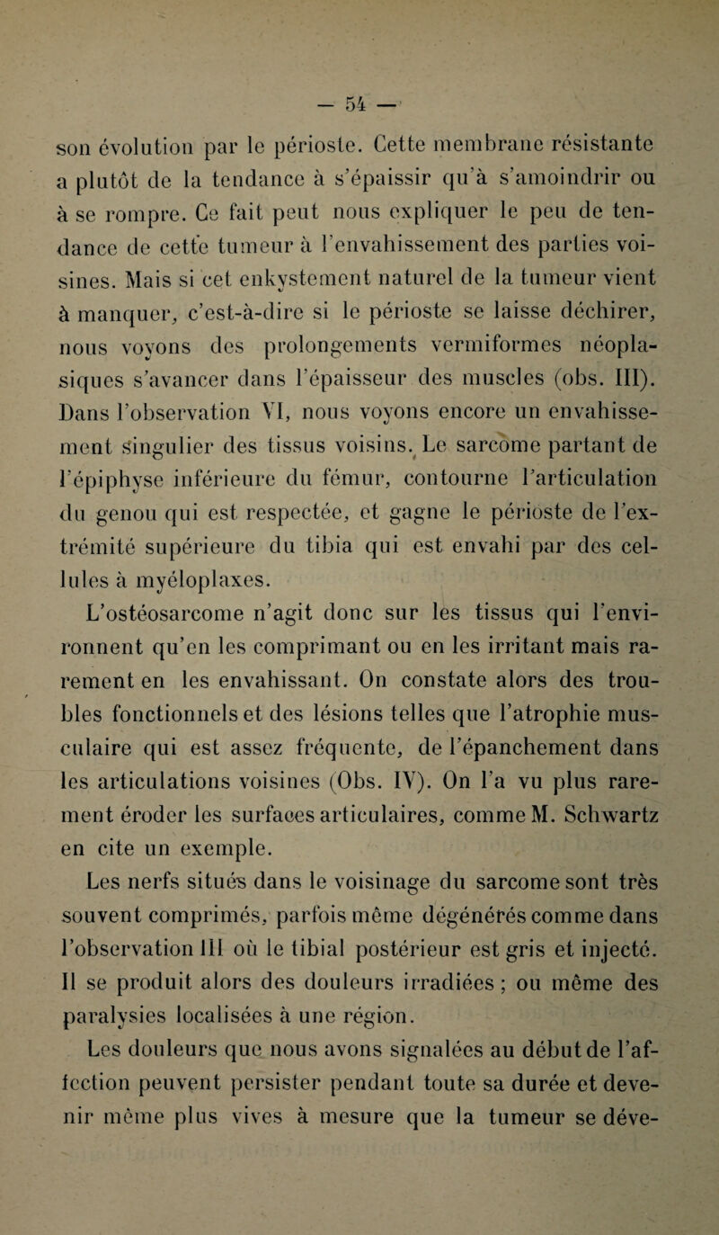 son évolution par le périoste. Cette membrane résistante a plutôt de la tendance à s’épaissir qu’à s’amoindrir ou à se rompre. Ce fait peut nous expliquer le peu de ten¬ dance de cette tumeur à l'envahissement des parties voi¬ sines. Mais si cet, enkystement naturel de la tumeur vient à manquer, c’est-à-dire si le périoste se laisse déchirer, nous voyons des prolongements vermiformes néopla¬ siques s’avancer dans l’épaisseur des muscles (obs. III). Dans l’observation VI, nous voyons encore un envahisse¬ ment singulier des tissus voisins. Le sarcome partant de l’épiphyse inférieure du fémur, contourne l'articulation du genou qui est respectée, et gagne le périoste de 1 ex¬ trémité supérieure du tibia qui est envahi par des cel¬ lules à myéloplaxes. L’ostéosarcome n’agit donc sur les tissus qui l'envi¬ ronnent qu’en les comprimant ou en les irritant mais ra¬ rement en les envahissant. On constate alors des trou¬ bles fonctionnels et des lésions telles que l’atrophie mus¬ culaire qui est assez fréquente, de l’épanchement dans les articulations voisines (Obs. IV). On l’a vu plus rare¬ ment éroder les surfaces articulaires, comme M. Schwartz en cite un exemple. Les nerfs situés dans le voisinage du sarcome sont très souvent comprimés, parfois même dégénérés comme dans l’observation 111 où le tibial postérieur est gris et injecté. Il se produit alors des douleurs irradiées; ou même des paralysies localisées à une région. Les douleurs que nous avons signalées au début de l’af¬ fection peuvent persister pendant toute sa durée et deve¬ nir même plus vives à mesure que la tumeur se déve-