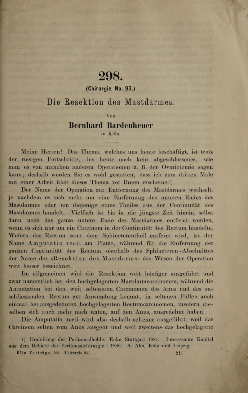 298. (Chirurgie No. 93.) Die Resektion des Mastdarmes. Von Bernhard Bardenheuer in Köln. Meine Herren! Das Thema, welches uns heute beschäftigt, ist trotz der riesigen Fortschritte, bis heute noch kein abgeschlossenes, wie man es von manchen anderen Operationen z. B. der Ovariotomie sagen kann; deshalb werden Sie es wohl gestatten, dass icli zum dritten Male mit einer Arbeit über dieses Thema vor Ihnen erscheine.1) Der Name der Operation zur Entfernung des Mastdarmes wechselt, je nachdem es sich mehr um eine Entfernung des unteren Endes des Mastdarmes oder um diejenige eines Theiles aus der Continuität des Mastdarmes handelt. Vielfach ist bis in die jüngste Zeit hinein, seihst dann noch das ganze untere Ende des Mastdarmes entfernt worden, wenn es sich nur um ein Carcinom in der Continuität des Rectum handelte. Wofern das Rectum samt dem Sphincterentheil entfernt wird, ist der Name Amputatio recti am Platze, während für die Entfernung der ganzen Continuität des Rectum oberhalb des Sphincteren-Abschnittes der Name der »Resektion des Mast dar ms« das Wesen der Operation weit besser bezeichnet. Im allgemeinen wird die Resektion weit häufiger ausgeführt und zwar namentlich hei den hochgelagerten Mastdarmcarcinomen, während die Amputation bei den weit selteneren Carcinomen des Anus und des an¬ schliessenden Rectum zur Anwendung kommt, in seltenen Fällen auch einmal bei ausgedehnten hochgelagerten Rectumcarcinomen, insofern die¬ selben sich auch mehr nach unten, auf den Anus, ausgedehnt haben. Die Amputatio recti wird also deshalb seltener ausgeführt, weil das Carcinom selten vom Anus ausgeht und weil zweitens* das hochgelagerte 1) Drainirung der Peritonealhöhle. Enke, Stuttgart 1881. Interessante Kapitel aus dem Gebiete der Peritonealchirurgie. 188C. A. Ahn, Köln und Leipzig. Klin. Vorträge, 298. (Chirurgie 93.) 211