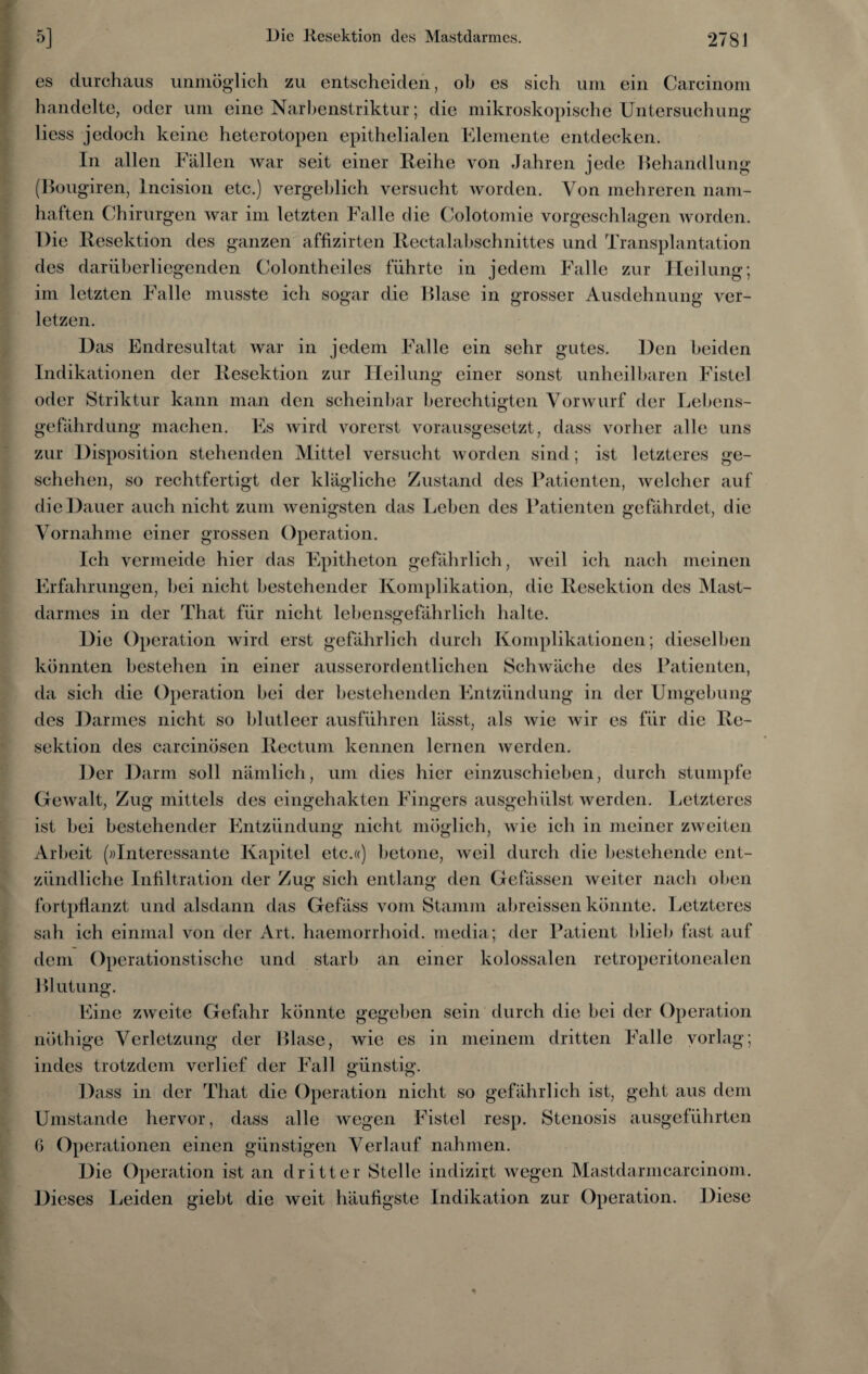 es durchaus unmöglich zu entscheiden, ob es sich uni ein Carcinom handelte, oder um eine Narbenstriktur; die mikroskopische Untersuchung liess jedoch keine heterotopen epithelialen Elemente entdecken. In allen Fällen war seit einer Reihe von Jahren jede Behandlung (Bougiren, Incision etc.) vergeblich versucht worden. Von mehreren nam¬ haften Chirurgen war im letzten Falle die Colotomie vorgeschlagen worden. Die Resektion des ganzen affizirten Rectalabschnittes und Transplantation des darüberliegenden Colontheiles führte in jedem Falle zur Heilung; im letzten Falle musste ich sogar die Blase in grosser Ausdehnung ver¬ letzen. Das Endresultat war in jedem Falle ein sehr gutes. Den beiden Indikationen der Resektion zur Heilung einer sonst unheilbaren Fistel oder Striktur kann man den scheinbar berechtigten Vorwurf der Lebens¬ gefährdung machen. Es wird vorerst vorausgesetzt, dass vorher alle uns zur Disposition stehenden Mittel versucht worden sind; ist letzteres ge¬ schehen, so rechtfertigt der klägliche Zustand des Patienten, welcher auf die Dauer auch nicht zum wenigsten das Leben des Patienten gefährdet, die Vornahme einer grossen Operation. Ich vermeide hier das Epitheton gefährlich, weil ich nach meinen Erfahrungen, bei nicht bestehender Komplikation, die Resektion des Mast¬ darmes in der That für nicht lebensgefährlich halte. Die Operation wird erst gefährlich durch Komplikationen; dieselben könnten bestehen in einer ausserordentlichen Schwäche des Patienten, da sich die Operation bei der bestehenden Entzündung in der Umgebung des Darmes nicht so blutleer ausführen lässt, als wie wir es für die Re¬ sektion des carcinösen Rectum kennen lernen werden. Der Darm soll nämlich, um dies hier einzuschieben, durch stumpfe Gewalt, Zug mittels des eingehakten Fingers ausgehülst werden. Letzteres ist bei bestehender Entzündung nicht möglich, wie ich in meiner zweiten Arbeit (»Interessante Kapitel etc.«) betone, weil durch die bestehende ent¬ zündliche Infiltration der Zug sich entlang den Gefässen weiter nach oben fortpflanzt und alsdann das Gefäss vom Stamm abreissen könnte. Letzteres sah ich einmal von der Art. haemorrhoid. media; der Patient blieb fast auf dem Operationstische und starb an einer kolossalen retroperitonealen Blutung. Eine zweite Gefahr könnte gegeben sein durch die bei der Operation nöthige Verletzung der Blase, wie es in meinem dritten Falle vorlag; indes trotzdem verlief der Fall günstig. Dass in der That die Operation nicht so gefährlich ist, geht aus dem Umstande hervor, dass alle wegen Fistel resp. Stenosis ausgeführten 6 Operationen einen günstigen Verlauf nahmen. Die Operation ist an dritter Stelle indizirt wegen Mastdarmearcinom. Dieses Leiden giebt die weit häufigste Indikation zur Operation. Diese