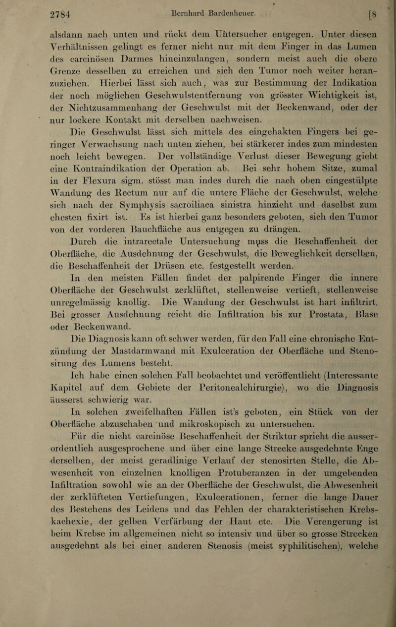 alsdann nach unten und rückt dem Untersuche! entgegen. Unter diesen Verhältnissen gelingt es ferner nicht nur mit dem Finger in das Lumen des carcinösen Darmes hineinzulangen, sondern meist auch die obere Grenze desselben zu erreichen und sich den Tumor noch weiter heran¬ zuziehen. Hierbei lässt sich auch, was zur Bestimmung der Indikation der noch möglichen Geschwulstentfernung von grösster Wichtigkeit ist, der Nichtzusammenhang der Geschwulst mit der Beckenwand, oder der nur lockere Kontakt mit derselben nachweisen. Die Geschwulst lässt sich mittels des eingehakten Fingers hei ge¬ ringer Verwachsung nach unten ziehen, bei stärkerer indes zum mindesten noch leicht bewegen. Der vollständige Verlust dieser Bewegung giebt eine Kontraindikation der Operation ab. Bei sehr hohem Sitze, zumal in der Flexura sigm. stösst man indes durch die nach oben eingestiilpte Wandung des llectum nur auf die untere Fläche der Geschwulst, welche sich nach der Symphysis sacroiliaca sinistra hinzieht und daselbst zum ehesten üxirt ist. Bis ist hierbei ganz besonders geboten, sich den Tumor von der vorderen Bauchfläche aus entgegen zu drängen. Durch die intrarectale Untersuchung mpss die Beschaffenheit der Oberfläche, die Ausdehnung der Geschwulst, die Beweglichkeit derselben, die Beschaffenheit der Drüsen etc. festgestellt rverden. In den meisten Fällen findet der palpirende BÜnger die innere Oberfläche der Geschwulst zerklüftet, stellenweise vertieft, stellenweise unregelmässig knollig. Die Wandung der Geschwulst ist hart infiltrirt. Bei grosser Ausdehnung reicht die Infiltration bis zur Prostata, Blase oder Beckenwand. Die Diagnosis kann oft schwer werden, für den BAU eine chronische Bint- ziindung der Mastdarmwand mit Exulceration der Oberfläche und Steno- sirung des Lumens besteht. Ich habe einen solchen Fall beobachtet und veröffentlicht (Interessante Kapitel auf dem Gebiete der Peritonealchirurgie), wo die Diagnosis äusserst schwierig war. In solchen zweifelhaften Fällen ist’s geboten, ein Stück von der Oberfläche abzuschaben und mikroskopisch zu untersuchen. ordentlich ausgesprochene und über eine lange Strecke ausgedehnte Enge derselben, der meist geradlinige Verlauf der stenosirten Stelle, die Ab¬ wesenheit von einzelnen knolligen Protuberanzen in der umgebenden Infiltration sowohl wie an der Oberfläche der Geschwulst, die Abwesenheit der zerklüfteten Vertiefungen, Büxulcerationen, ferner die lange Dauer des Bestehens des Leidens und das Fehlen der charakteristischen Krcbs- kachexie, der gelben Verfärbung der Haut etc. Die Verengerung ist heim Krebse im allgemeinen nicht so intensiv und über so grosse Strecken ausgedehnt als bei einer anderen Stenosis (meist syphilitischen), welche