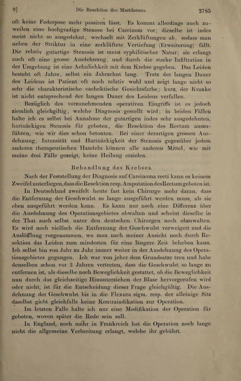 oft keine I ederpose mehr passiren lässt. Es kommt allerdings auch zu¬ weilen eine hochgradige Stenose hei Carcinom vor; dieselbe ist indes meist nicht so ausgedehnt, wechselt mit Zerklüftungen ab, sodass man neben der Striktur in eine zerklüftete Vertiefung (Erweiterung) fällt. Die relativ gutartige Stenosis ist meist syphilitischer Natur; sie erlangt auch oft eine grosse Ausdehnung, und durch die starke Infiltration in der Umgebung ist eine Aehnlichkeit mit dem Krebse gegeben. Das Leiden besteht oft Jahre, selbst ein Jahrzehnt lang. Trotz der langen Dauer des Leidens ist Patient oft noch relativ Avohl und zeisd lange nicht so sehr die charakteristische cachektische Gesichtsfarbe.; kurz, der Kranke ist nicht entsprechend der langen Dauer des Leidens verfallen. Bezüglich des vorzunehmenden operativen Eingriffs ist es jedoch ziemlich gleichgiltig, welche Diagnosis gestellt wird; in beiden Fällen halte ich es selbst bei Annahme der gutartigen indes sehr ausgedehnten, hartnäckigen Stenosis für geboten, die Resektion des Rectum auszu¬ führen, wie Avir dies schon betonten. Bei einer derartigen grossen Aus¬ dehnung, Intensität und Hartnäckigkeit der Stenosis gegenüber jedem anderen therapeutischen Handeln können alle anderen Mittel, Avie mir meine drei Fälle gezeigt, keine Heilung erzielen. Behandlung des Krebses. Nach der Feststellung der Diagnosis auf Carcinoma rccti kann es keinem ZAveifel unterliegen, dass die Resektion resp. Amputation desRectum geboten ist. In Deutschland zweifelt heute fast kein Chirurge mehr daran, dass die Entfernung der Geschwulst so lange ausgeführt werden muss, als sie eben ausgeführt averden kann. Es kann nur noch eine Differenz über die Ausdehnung des Operationsgebietes obAvalten und scheint dieselbe in der That auch selbst unter den deutschen Chirurgen noch obzuwalten. Es Avird noch vielfach die Entfernung der GeschAvulst verweigert und die Auslüfflung vorgenommen, avo man nach meiner Ansicht noch durch Re¬ sektion das Leiden zum mindesten für eine längere Zeit beheben kann. Ich selbst bin von Jahr zu Jahr immer weiter in der Ausdehnung des Opera¬ tionsgebietes gegangen. Ich war von jeher dem Grundsätze treu und habe denselben schon vor 2 Jahren vertreten, dass die Geschwulst so lange zu entfernen ist, als dieselbe noch BeAveglichkeit gestattet, ob die BeAveglichkeit nun durch das gleichzeitige Hinunterziehen der Blase hervorgerufen wird oder nicht, ist für die Entscheidung dieser Frage gleichgültig. Die Aus¬ dehnung der Geschwulst bis in die Flexura sigm. resp. der alleinige Sitz daselbst giebt gleichfalls keine Kontraindikation zur Operation. Im letzten Falle halte ich nur eine Modifikation der Operation für geboten, Avovon später die Rede sein soll. In England, noch mehr in Frankreich hat die Operation noch lange nicht die allgemeine Verbreitung erlangt, Avelche ihr gebührt.