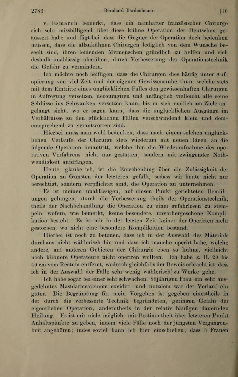 v. Esmarch bemerkt, dass ein namhafter französischer Chirurge sich sehr missbilligend über diese kühne Operation der Deutschen ge- äussert habe und fügt bei, dass die Gegner der Operation doch bedenken müssen, dass die allzukühnen Chirurgen lediglich von dem Wunsche be¬ seelt sind, ihren leidenden Mitmenschen gründlich zu helfen und sich deshalb unablässig abmiihen, durch Verbesserung der Operationstechnik die Gefahr zu vermindern. Ich möchte noch beifügen, dass die Chirurgen dies häufig unter Auf¬ opferung von viel Zeit und der eigenen Gewissensruhe thun, welche stets mit dem Eintritte eines unglücklichen Falles den gewissenhaften Chirurgen in Aufregung versetzen, decouragiren und anfänglich vielleicht alle seine Schlüsse ins Schwanken versetzen kann, bis er sich endlich am Ziele an¬ gelangt sieht, wo er sagen kann, dass die unglücklichen Ausgänge im Verhältnisse zu den glücklichen Fällen verschwindend klein und dem¬ entsprechend zu verantworten sind. Hierbei muss man wohl bedenken, dass nach einem solchen unglück¬ lichen Verlaufe der Chirurge stets wiederum mit neuen Ideen an die folgende Operation herantritt, welche ihm die Wiederaufnahme des ope¬ rativen Verfahrens nicht nur gestatten, sondern mit zwingender Noth- wendigkeit aufdrängen. Heute, glaube ich, ist die Entscheidung über die Zulässigkeit der Operation zu Gunsten der letzteren gefällt, sodass wir heute nicht nur berechtigt, sondern verpflichtet sind, die Operation zu unternehmen. Es ist meinen unablässigen, auf diesen Punkt gerichteten Bemüh¬ ungen gelungen, durch die Verbesserung theils der Operationstechnik, theils der Nachbehandlung die Operation zu einer gefahrlosen zu stem¬ peln, wofern, wie bemerkt, keine besondere, unvorhergesehene Kompli¬ kation besteht. Es ist mir in der letzten Zeit keiner der Operirten mehr gestorben, wo nicht eine besondere Komplikation bestand. Hierbei ist noch zu betonen, dass ich in der Auswahl des Materials durchaus nicht wählerisch bin und dass ich manche operirt habe, welche andere, auf anderen Gebieten der Chirurgie eben so kühne, vielleicht noch kühnere Operateure nicht operiren wollten. Ich habe z. B. 20 bis 40 cm vom Bectum entfernt, wodurch gleichfalls der Beweis erbracht ist, dass ich in der Auswahl der Fälle sehr wenig wählerisch’zu Werke gehe. Ich habe sogar bei einer sehr schwachen, 80jährigen Frau ein sehr aus¬ gedehntes Mastdarmcarcinom excidirt, und trotzdem war der Verlauf ein guter. Die Begründung für mein Vorgehen ist gegeben einestheils in der durch die verbesserte Technik begründeten, geringen Gefahr der eigentlichen Operation, anderntheils in der relativ häufigen dauernden Heilung. Es ist mir nicht möglich, mit Bestimmtheit über letzteren Punkt Anhaltspunkte zu geben, indem viele Fälle noch der jüngsten Vergangen¬ heit angehören; indes soviel kann ich hier einschieben, dass 3 Frauen