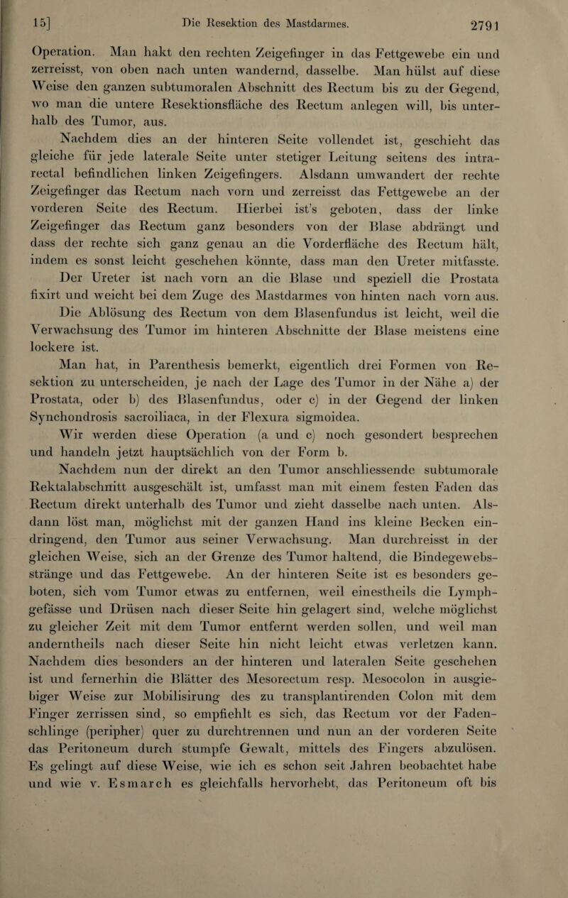 Operation. Man hakt den rechten Zeigefinger in das Fettgewebe ein und zerreisst, von oben nach unten wandernd, dasselbe. Man hülst auf diese Weise den ganzen subtumoralen Abschnitt des Rectum bis zu der Gegend, wo man die untere Resektionsfläche des Rectum anlegen will, bis unter¬ halb des Tumor, aus. Nachdem dies an der hinteren Seite vollendet ist, geschieht das gleiche für jede laterale Seite unter stetiger Leitung seitens des intra¬ rectal befindlichen linken Zeigefingers. Alsdann umwandert der rechte Zeigefinger das Rectum nach vorn und zerreisst das Fettgewebe an der vorderen Seite des Rectum. Hierbei ist’s geboten, dass der linke Zeigefinger das Rectum ganz besonders von der Blase abdrängt und dass der rechte sich ganz genau an die Vorderfläche des Rectum hält, indem es sonst leicht geschehen könnte, dass man den Ureter mitfasste. Her Ureter ist nach vorn an die Blase und speziell die Prostata fixirt und weicht bei dem Zuge des Mastdarmes von hinten nach vorn aus. Hie Ablösung des Rectum von dem Blasenfundus ist leicht, weil die Verwachsung des Tumor im hinteren Abschnitte der Blase meistens eine lockere ist. Man hat, in Parenthesis bemerkt, eigentlich drei Formen von Re¬ sektion zu unterscheiden, je nach der Lage des Tumor in der Nähe a) der Prostata, oder b) des Blasenfundus, oder c) in der Gegend der linken Synchondrosis sacroiliaca, in der Flexura sigmoidea. Wir werden diese Operation (a und c) noch gesondert besprechen und handeln jetzt hauptsächlich von der Form b. Nachdem nun der direkt an den Tumor anschliessende subtumorale Rektalabschnitt ausgeschält ist, umfasst man mit einem festen Faden das Rectum direkt unterhalb des Tumor und zieht dasselbe nach unten. Als¬ dann löst man, möglichst mit der ganzen Llancl ins kleine Becken ein¬ dringend, den Tumor aus seiner Verwachsung. Man durchreisst in der gleichen Weise, sich an der Grenze des Tumor haltend, die Bindegewebs- stränge und das Fettgewebe. An der hinteren Seite ist es besonders ge¬ boten, sich vom Tumor etwas zu entfernen, weil einestheils die Lymph- gefässe und Hrüsen nach dieser Seite hin gelagert sind, welche möglichst zu gleicher Zeit mit dem Tumor entfernt werden sollen, und weil man anderntheils nach dieser Seite hin nicht leicht etwas verletzen kann. Nachdem dies besonders an der hinteren und lateralen Seite geschehen ist und fernerhin die Blätter des Mesorectum resp. Mesocolon in ausgie¬ biger Weise zur Mobilisirung des zu transplantirenden Colon mit dem Finger zerrissen sind, so empfiehlt es sich, das Rectum vor der Faden¬ schlinge (peripher) quer zu durchtrennen und nun an der vorderen Seite das Peritoneum durch stumpfe Gewalt, mittels des Fingers abzulösen. Es gelingt auf diese Weise, wie ich es schon seit Jahren beobachtet habe und wie v. Esmarch es gleichfalls hervorhebt, das Peritoneum oft bis