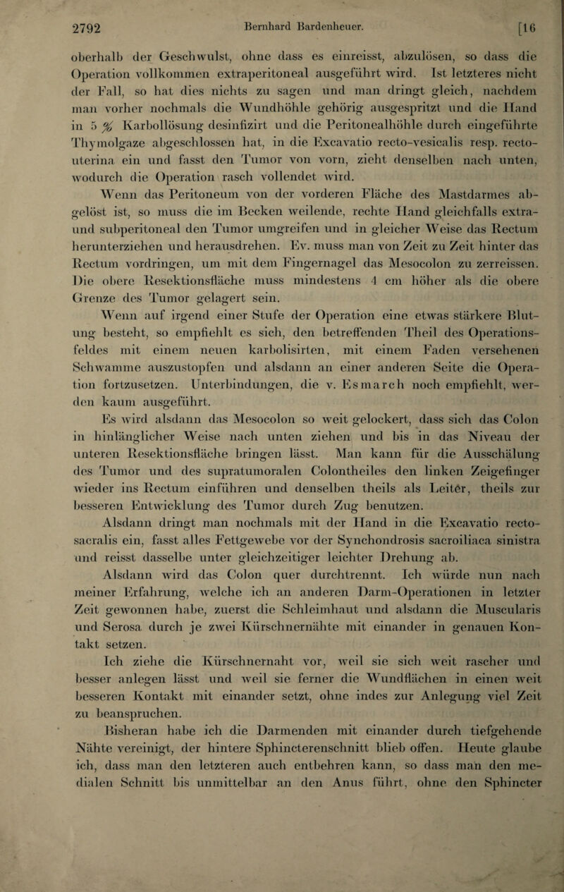 oberhalb der Geschwulst, ohne dass es einreisst, abzulösen, so dass die Operation vollkommen extraperitoneal ausgeführt wird. Ist letzteres nicht der Fall, so hat dies nichts zu sagen und man dringt gleich, nachdem man vorher nochmals die Wundhöhle gehörig ausgespritzt und die Hand in 5 % Karbollösung desinfizirt und die Peritonealhöhle durch eingeführte Thymolgaze abgeschlossen hat, in die Excavatio recto-vesicalis resp. recto- uterina. ein und fasst den Tumor von vorn, zieht denselben nach unten, wodurch die Operation rasch vollendet wird. Wenn das Peritoneum von der vorderen Fläche des Mastdarmes ab¬ gelöst ist, so muss die im Becken weilende, rechte Hand gleichfalls extra- und subperitoneal den Tumor umgreifen und in gleicher Weise das Rectum herunterziehen und herausdrehen. Ev. muss man von Zeit zu Zeit hinter das Rectum Vordringen, um mit dem Fingernagel das Mesocolon zu zerreissen. Die obere Resektionsfläche muss mindestens 4 cm höher als die obere Grenze des Tumor gelagert sein. Wenn auf irgend einer Stufe der Operation eine etwas stärkere Blut¬ ung besteht, so empfiehlt es sich, den betreffenden Theil des Operations¬ feldes mit einem neuen karbolisirten, mit einem Faden versehenen Schwamme auszustopfen und alsdann an einer anderen Seite die Opera¬ tion fortzusetzen. Unterbindungen, die v. Esmarch noch empfiehlt, wer¬ den kaum ausgeführt. Es wird alsdann das Mesocolon so weit gelockert, dass sich das Colon in hinlänglicher Weise nach unten ziehen und bis in das Niveau der unteren Resektionsfläche bringen lässt. Man kann für die Ausschälung des Tumor und des supratumoralen Colontheiles den linken Zeigefinger wieder ins Rectum einführen und denselben theils als Leiter, theils zur besseren Entwicklung des Tumor durch Zug benutzen. Alsdann dringt man nochmals mit der Hand in die Excavatio recto- sacralis ein, fasst alles Fettgewebe vor der Synchondrosis sacroiliaca sinistra und reisst dasselbe unter gleichzeitiger leichter Drehung ab. Alsdann wird das Colon quer durchtrennt. Ich würde nun nach meiner Erfahrung, welche ich an anderen Darm-Operationen in letzter Zeit gewonnen habe, zuerst die Schleimhaut und alsdann die Muscularis und Serosa durch je zwei Kürschnernähte mit einander in genauen Kon¬ takt setzen. Ich ziehe die Kürschnernaht vor, weil sie sich weit rascher und besser anlegen lässt und weil sie ferner die Wundflächen in einen weit besseren Kontakt mit einander setzt, ohne indes zur Anlegung viel Zeit zu beanspruchen. Bisheran habe ich die Darmenden mit einander durch tiefgehende Nähte vereinigt, der hintere Sphincterenschnitt blieb offen. Heute glaube ich, dass man den letzteren auch entbehren kann, so dass man den me¬ dialen Schnitt bis unmittelbar an den Anus führt, ohne den Sphincter