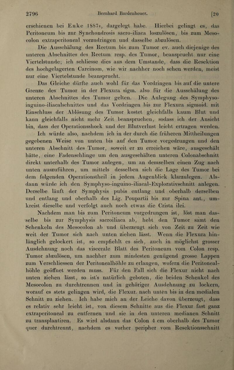 erschienen bei Enke 1887«, dargelegt habe. Hierbei gelingt es, das Peritoneum bis zur Synchondrosis sacro-iliaca loszulösen, bis zum Meso- colon extraperitoneal vorzudringen und dasselbe abzulösen. Hie Ausschälung des Rectum bis zum Tumor ev. auch diejenige des unteren Abschnittes des Rectum resp. des Tumor, beansprucht nur eine Viertelstunde; ich schliesse dies aus dem Umstande, dass die Resektion des hochgelagerten Careinom, wie wir nachher noch sehen werden, meist nur eine Viertelstunde beansprucht. Das Gleiche durfte auch wohl für das Vordringen bis auf die untere Grenze des Tumor in der Flexura sigm. also für die Ausschälung des unteren Abschnittes des Tumor gelten. Hie Anlegung des Syinphyso- inguino-iliacalschnittes und das Vordringen bis zur Flexura sigmoid. mit Einschluss der Ablösung des Tumor kostet gleichfalls kaum Blut und kann gleichfalls nicht mehr Zeit beanspruchen, sodass ich der Ansicht bin, dass der Operationsshock und der Blutverlust leicht ertragen werden. Ich würde also, nachdem ich in der durch die früheren Mittheilungen gegebenen Weise von unten bis auf den Tumor vorgedrungen und den unteren Abschnitt des Tumor, soweit er zu erreichen wäre, ausgeschält hätte, eine Fadenschlinge um den ausgeschälten unteren Colonabschnitt direkt unterhalb des Tumor anlegen, um an demselben einen Zug nach unten auszuführen, um mittels desselben sich die Lage des Tumor bei dem folgenden Operationstheil in jedem Augenblick klarzulegen. Als¬ dann würde ich den Symphyso-inguino-iliacal-Explorativschnitt anlegen. Derselbe läuft der Symphysis pubis entlang und oberhalb derselben und entlang und oberhalb des Lig. Poupartii bis zur Spina ant., um¬ kreist dieselbe und verfolgt auch noch etwas die Crista ilei. Nachdem man bis zum Peritoneum vorgedrungen ist, löst man das¬ selbe bis zur Symphysis sacroiliaca ab, hebt den Tumor samt den Schenkeln des Mesocolon ab und überzeugt sich von Zeit zu Zeit wie weit der Tumor sich nach unten ziehen lässt. Wenn die Flexura hin¬ länglich gelockert ist, so empfiehlt es sich, auch in möglichst grosser Ausdehnung noch das viscerale Blatt des Peritoneum vom Colon resp. Tumor abzulösen, um nachher zum mindesten genügend grosse Lappen zum Verschliessen der Peritonealhöhle zu erlangen, wofern die Peritoneal¬ höhle geöffnet werden muss. Für den Fall sich die Flexur nicht nach unten ziehen lässt, so ist’s natürlich geboten, die beiden Schenkel des Mesocolon zu durchtrennen und in gehöriger Ausdehnung zu lockern, worauf es stets gelingen wird, die Flexur. nach unten bis in den medialen Schnitt zu ziehen. Ich habe mich an der Leiche davon überzeugt, dass es relativ sehr leicht ist, von diesem Schnitte aus die Flexur fast ganz extraperitoneal zu entfernen und sie in den unteren medianen Schnitt zu transplantiren. Es wird alsdann das Colon 4 cm oberhalb des Tumor (pier durch trennt, nachdem es vorher peripher vom Resektionsschnitt